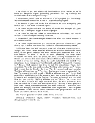 If he comes to you and shows the admiration of your charity, so as to
     cause you feel proud of your good-doing, you should say: “My evildoings are
     more numerous than my good-doings.”
       If he comes to you to show his admiration of your prayers, you should say:
     “My carelessness (toward the duties of God) covers my prayers.”
       If he comes to you and shows his admiration of your almsgiving, you
     should say: “I take more than what I give.”
       If he comes to you and tells that many are those who wronged you, you
     should say: “I wronged a bigger number of people.”
       If he comes to you and shows his admiration of your deeds, you should
     answer: “I have disobeyed in many situations.”
       If he comes to you and orders you to consume wine, you should answer: “I
     do not commit sins.”
       If he comes to you and asks you to love the pleasures of this world, you
     should say: “I do not love them after the world had deceived many others.”
        O Shimon, associate with the pious ones and follow the prophets—Jacob,
     Joseph, and David. When God the Blessed the Elevated created the lower
     world, it took pride, cheered, and said, “Nothing will overcome me.” Thus,
     God created the earth to be on its back. Therefore, the lower world
     submitted. The earth, then, felt proud, and said, “Nothing will overcome me.”
     Hence, God created the mountains and fixed them on the back of the earth
     so that it would not swing. Thus, the earth submitted and settled. The
     mountains, then, were proud. They towered and said, “Nothing will overcome
     us.” Hence, God created the iron to cut the mountains. Thus, they
     submitted. Then the iron said proudly, “Nothing will overcome me.” Hence,
     God created fire to dissolve the iron. The fire gasped and said proudly,
     “Nothing will overcome me.” Therefore, God created water to extinguish the
     fire. The water, then, said proudly, “Nothing will overcome me.” Hence, God
     created the wind that moved the waves of water and aroused what is lying in
     its depths and stopped it from flowing. The water submitted, and the wind
     blew and said proudly, “Nothing will overcome me.” Hence, God created man
     to build what prevents and stops the wind. Thus, the wind submitted. Man
     then exceeded the bounds and said tyrannically, “Nothing is more powerful
     than I am.” Hence, God created death, and man submitted. Then death took
     pride, but Almighty God said, “Never take pride at yourself. I will slaughter
     you between the two parties; people of Paradise and people of Hell. I will not
     revive you forever.” Hence, death feared.
       The Prophet (peace be upon him and his family) then said:
       Clemency overcomes anger,         mercy    overcomes        dissatisfaction,   and
     almsgiving overcomes the sin.




Presented by www.ziaraat.com
 
