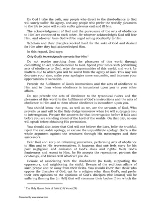By God I take the oath, any people who direct to the disobedience to God
     will surely suffer His agony, and any people who prefer the worldly pleasures
     to the life to come will surely suffer grievous end and ill fate.
       The acknowledgement of God and the pursuance of the acts of obedience
     to Him are connected to each other. He whoever acknowledges God will fear
     Him, and whoever fears God will be urged acting obediently to Him.
       Scholars and their disciples worked hard for the sake of God and desired
     for Him after they had acknowledged Him.
          In this regard, God says:
          Only God's knowledgeable servants fear Him.1
       Do not receive anything from the pleasures of this world through
     committing an act of disobedience to God. Spend your times with performing
     acts of obedience to God, seize the opportunities of this world, and work for
     matters due to which you will be saved from the agony of God. This way will
     decrease your sins, make your apologies more excusable, and increase your
     opportunities of salvation.
       Precede the fulfillment of God’s instructions and the acts of obedience to
     Him and to them whose obedience is incumbent upon you to your other
     affairs.
       Do not precede the acts of obedience to the tyrannical rulers and the
     pleasures of this world to the fulfillment of God’s instructions and the acts of
     obedience to Him and to them whose obedience is incumbent upon you.
       You should know that you, as well as we, are the servants of God, Who
     prevails us and will be the Only Judge tomorrow when He will subjugate you
     to interrogation. Prepare the answers for that interrogation before it falls and
     before you are standing ahead of the Lord of the worlds. On that day, no one
     will speak before obtaining His permission.
       You should also know that God will not believe the liars, belie the truthful,
     reject the excusable apology, or excuse the unjustifiable apology. God’s is the
     whole argument against the creatures through His messengers and their
     successors.
       Fear God and keep on reforming yourselves, performing acts of obedience
     to Him and to His representatives. It happens that one feels sorry for his
     past negligence and omission of God’s dues and rights. Seek God’s
     forgiveness and repent to Him, for He accepts the repentance, pardons the
     evildoings, and knows well whatever you do.
       Beware of associating with the disobedient (to God), supporting the
     oppressors, and neighboring the sinful. Beware of the seditious affairs of
     such people and be away from their fields. You should know that those who
     oppose the disciples of God, opt for a religion other than God’s, and prefer
     their own opinions to the opinions of God’s disciples (the Imams) will be
     suffering flaming fire (in Hell) that will consume their bodies [from which the

     1
         The Holy Quran, Sura of Fattir (35) Verse (28)


Presented by www.ziaraat.com
 