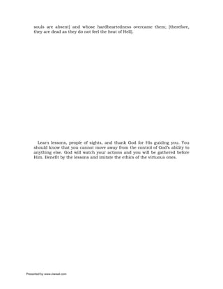 souls are absent] and whose hardheartedness overcame them; [therefore,
     they are dead as they do not feel the heat of Hell].




       Learn lessons, people of sights, and thank God for His guiding you. You
     should know that you cannot move away from the control of God’s ability to
     anything else. God will watch your actions and you will be gathered before
     Him. Benefit by the lessons and imitate the ethics of the virtuous ones.




Presented by www.ziaraat.com
 