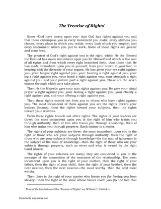 The Treatise of Rights*

       Know –God have mercy upon you- that God has rights against you and
     that these encompass you in every movement you make, every stillness you
     choose, every place in which you reside, every limb which you employ, and
     every instrument which you put to work. Some of these rights are greater
     and some less.
       The greatest of God’s right against you is the right, which He the Blessed
     the Exalted has made incumbent upon you for Himself and which is the root
     of all rights and from which every right branched forth, then those that He
     has made incumbent upon you in yourself, from your crown to your foot, in
     keeping with the diversity of your organs. He has given your eye right against
     you, your tongue right against you, your hearing a right against you, your
     leg a right against you, your hand a right against you, your stomach a right
     against you, and your private part a right against you. These are the seven
     organs through which acts take place.
       Then He the Majestic gave your acts rights against you: He gave your ritual
     prayer a right against you, your fasting a right against you, your charity a
     right against you, and your offering a right against you.
       Then these rights extend out from you to others who have rights against
     you. The most incumbent of them against you are the rights toward your
     leaders (Imams), then the rights toward your subjects, then the rights
     toward your relatives.
       From these rights branch out other rights. The rights of your leaders are
     three: the most incumbent upon you is the right of him who trains you
     through authority, then of him who trains you through knowledge, then of
     him who trains you through property. Each trainer is a leader.
       The rights of your subjects are three: the most incumbent upon you is the
     right of those who are your subjects through authority, then the right of
     those who are your subjects through knowledge—for the man of ignorance is
     the subject of the man of knowledge—then the right of those who are your
     subjects through property, such as wives and what is owned by the right
     hand (slaves).
       The rights of your relatives are many; they are connected to you in the
     measure of the connection of the nearness of the relationship. The most
     incumbent upon you is the right of your mother, then the right of your
     father, then the right of your child, then the right of your brother, then the
     next nearest, then the next nearest—the most worthy, then the next most
     worthy.
       Then there is the right of your master who favors you (by freeing you from
     slavery), then the right of the slave whose favors reach you (by the fact that

     *
         Most of the translations of this ‘Treatise of Rights’ are William C. Chittick’s.


Presented by www.ziaraat.com
 