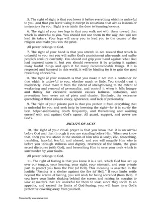 5. The right of sight is that you lower it before everything which is unlawful
     to you, and that you leave using it except in situations that act as lessons or
     instructors for you. Sight is certainly the door to learning lessons.
       6. The right of your two legs is that you walk not with them toward that
     which is unlawful to you. You should not use them in the way that will not
     lead its takers. Your legs will carry you to lead you to the course of the
     religion and make you win the prize.
       All power belongs to God.
       7. The right of your hand is that you stretch in not toward that which is
     unlawful to you lest you will suffer God’s punishment afterwards and suffer
     people’s censure currently. You should not grip your hand against what God
     had imposed upon it, but you should reverence it by gripping it against
     many lawful things and open it for many recommendable things. If it is
     respected and honored in this world, it will be binding for it to gain the good
     rewarding afterwards.
       8. The right of your stomach is that you make it not into a container for
     that which is unlawful to you, whether much or little. You should treat it
     moderately, avoid move it from the extent of strengthening to the extent of
     weakening and removal of personality, and control it when it fells hungry
     and thirsty, for excessive satiation causes laziness, indolence, and
     prevention from every act of piety and charity. Similarly, the excessive
     quenching of thirst causes idiocy, ignorance, and lack of personality.
       9. The right of your private part is that you protect it from everything that
     is unlawful for you and seek help by lowering the sight—for it is surely the
     best helper-mentioning death frequently, and threatening and warning
     oneself with and against God’s agony. All guard, support, and power are
     God’s.
                                   RIGHTS OF ACTS
       10. The right of your ritual prayer is that you know that it is an arrival
     before God and that through it you are standing before Him. When you know
     that, then you will stand in the station of him who is lowly, vile, beseeching,
     trembling, hopeful, fearful, and abased, and you will magnify Him who is
     before you through stillness and dignity, reverence of the limbs, the good
     secret discourse (with God), and beseeching Him to save your neck which is
     surrounded by your faults.
       All power belongs to God.
       11. The right of fasting is that you know it is a veil, which God has set up
     over our tongue, your hearing, your sight, your stomach, and your private
     part to protect you from the Fire (of Hell). This meaning is asserted in the
     hadith: “Fasting is a shelter against the fire (of Hell).” If your limbs settle
     beyond the screen of fasting, you will wish for being screened (from Hell). If
     you leave your limbs shaking behind the screen and raising its margins to
     look at matters that are unlawful for them to look, since they incite to an
     appetite, and exceed the limits of God-fearing, you will have torn God’s
     protective covering away from yourself.

Presented by www.ziaraat.com
 