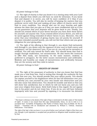 All power belongs to God.
       12. The right of charity is that you know it is a storing away with your Lord
     and a deposit from which you will have no need for witnesses. If you know
     that and deposit it in secret, you will be more confident of it than if you
     deposit it in public. You will also be worthy of keeping the matters that you
     publicize secret with God and making all your affairs of charity secret with
     God in every condition. You should also not let your hearing and sight
     witness the alms that you give as if they are more confidential and as if you
     do not guarantee that your deposits will be given back to you. Finally, you
     should not remind others of your favors because you have done these favors
     for yourself, not anyone else. If you remind others of your favors, you will not
     be saved against being reminded of others’ favors to you. Moreover, this will
     prove that your intendment of giving charity was not purely for yourself. If
     you have intended yourself purely, you will not feel that others owe you great
     obligation for your giving alms.
       13. The right of the offering is that through it, you desire God exclusively
     and through it, you desire only the exposure of your soul to God’s mercy and
     acceptance, not the observers’ eyes. If you are so, you will not be excessive or
     artificial. You will only intend for God’s sake. You should know that God is
     sought through moderation, not excessiveness. He also wants His creatures
     to offer Him easily, not excessively. In the same manner, modesty is
     preferred to arrogance, for the latter causes excessiveness and artificiality.
     Modesty and humility are empty of excessiveness and artificiality because
     they are the scenery and they exist in nature.
         All power belongs to God.1
                                           RIGHTS OF IMAMS
       14. The right of the possessor of authority is that you know that God has
     made you a trial from him. God is testing him through the authority He has
     given him over you. You should provide him your advice purely. You should
     not expose yourself to his displeasure when he has full dominance over you,
     for thereby you cast yourself by your own hands into destruction and you
     will also cause him destruction. You should be humble and kind so that you
     will show him satisfaction due to which he will not harm you and you will
     save your religion from injury. Seek God’s help in this regard. Do not oppose
     him in his power and do not resist him. If you do so, you will have behaved
     improperly with him and yourself by exposing it to encounter his detested



     1
      The Imam’s reference to the details of the right of hajj is mentioned in all other copies of ‘the treatise
     of rights’. It seems it was erased from this copy unintentionally; hence, we are to refer to it as
     excerpted from ‘As-Sahifat Al-Sajjadiyya (the Psalms of Islam); Imam Zayn al-Abidin Ali ibn al-
     Husayn – Translated with an introduction and annotation by William C. Chittick. Ansariyan
     Publications – First Edition:
     The right of the hajj is that you know it is an arrival before your Lord and a flight to Him from your
     sins; through it your repentance is accepted and you perform an obligation made incumbent upon you
     by God.


Presented by www.ziaraat.com
 
