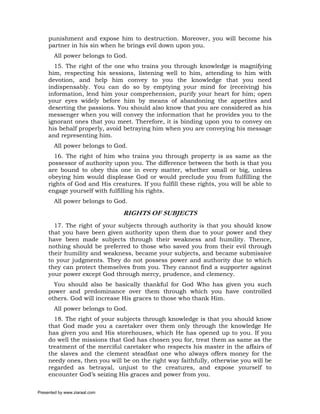punishment and expose him to destruction. Moreover, you will become his
     partner in his sin when he brings evil down upon you.
       All power belongs to God.
       15. The right of the one who trains you through knowledge is magnifying
     him, respecting his sessions, listening well to him, attending to him with
     devotion, and help him convey to you the knowledge that you need
     indispensably. You can do so by emptying your mind for (receiving) his
     information, lend him your comprehension, purify your heart for him; open
     your eyes widely before him by means of abandoning the appetites and
     deserting the passions. You should also know that you are considered as his
     messenger when you will convey the information that he provides you to the
     ignorant ones that you meet. Therefore, it is binding upon you to convey on
     his behalf properly, avoid betraying him when you are conveying his message
     and representing him.
       All power belongs to God.
       16. The right of him who trains you through property is as same as the
     possessor of authority upon you. The difference between the both is that you
     are bound to obey this one in every matter, whether small or big, unless
     obeying him would displease God or would preclude you from fulfilling the
     rights of God and His creatures. If you fulfill these rights, you will be able to
     engage yourself with fulfilling his rights.
       All power belongs to God.

                                RIGHTS OF SUBJECTS
       17. The right of your subjects through authority is that you should know
     that you have been given authority upon them due to your power and they
     have been made subjects through their weakness and humility. Thence,
     nothing should be preferred to those who saved you from their evil through
     their humility and weakness, became your subjects, and became submissive
     to your judgments. They do not possess power and authority due to which
     they can protect themselves from you. They cannot find a supporter against
     your power except God through mercy, prudence, and clemency.
       You should also be basically thankful for God Who has given you such
     power and predominance over them through which you have controlled
     others. God will increase His graces to those who thank Him.
       All power belongs to God.
       18. The right of your subjects through knowledge is that you should know
     that God made you a caretaker over them only through the knowledge He
     has given you and His storehouses, which He has opened up to you. If you
     do well the missions that God has chosen you for, treat them as same as the
     treatment of the merciful caretaker who respects his master in the affairs of
     the slaves and the clement steadfast one who always offers money for the
     needy ones, then you will be on the right way faithfully, otherwise you will be
     regarded as betrayal, unjust to the creatures, and expose yourself to
     encounter God’s seizing His graces and power from you.

Presented by www.ziaraat.com
 