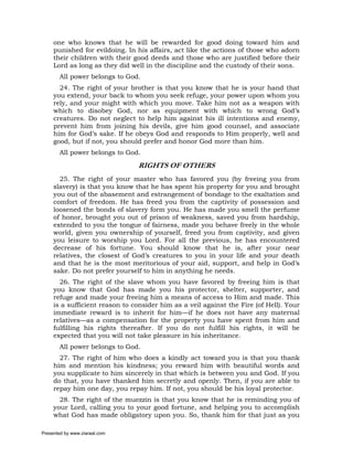 one who knows that he will be rewarded for good doing toward him and
     punished for evildoing. In his affairs, act like the actions of those who adorn
     their children with their good deeds and those who are justified before their
     Lord as long as they did well in the discipline and the custody of their sons.
       All power belongs to God.
       24. The right of your brother is that you know that he is your hand that
     you extend, your back to whom you seek refuge, your power upon whom you
     rely, and your might with which you move. Take him not as a weapon with
     which to disobey God, nor as equipment with which to wrong God’s
     creatures. Do not neglect to help him against his ill intentions and enemy,
     prevent him from joining his devils, give him good counsel, and associate
     him for God’s sake. If he obeys God and responds to Him properly, well and
     good, but if not, you should prefer and honor God more than him.
       All power belongs to God.

                                RIGHTS OF OTHERS
       25. The right of your master who has favored you (by freeing you from
     slavery) is that you know that he has spent his property for you and brought
     you out of the abasement and estrangement of bondage to the exaltation and
     comfort of freedom. He has freed you from the captivity of possession and
     loosened the bonds of slavery form you. He has made you smell the perfume
     of honor, brought you out of prison of weakness, saved you from hardship,
     extended to you the tongue of fairness, made you behave freely in the whole
     world, given you ownership of yourself, freed you from captivity, and given
     you leisure to worship you Lord. For all the previous, he has encountered
     decrease of his fortune. You should know that he is, after your near
     relatives, the closest of God’s creatures to you in your life and your death
     and that he is the most meritorious of your aid, support, and help in God’s
     sake. Do not prefer yourself to him in anything he needs.
       26. The right of the slave whom you have favored by freeing him is that
     you know that God has made you his protector, shelter, supporter, and
     refuge and made your freeing him a means of access to Him and made. This
     is a sufficient reason to consider him as a veil against the Fire (of Hell). Your
     immediate reward is to inherit for him—if he does not have any maternal
     relatives—as a compensation for the property you have spent from him and
     fulfilling his rights thereafter. If you do not fulfill his rights, it will be
     expected that you will not take pleasure in his inheritance.
       All power belongs to God.
       27. The right of him who does a kindly act toward you is that you thank
     him and mention his kindness; you reward him with beautiful words and
     you supplicate to him sincerely in that which is between you and God. If you
     do that, you have thanked him secretly and openly. Then, if you are able to
     repay him one day, you repay him. If not, you should be his loyal protector.
       28. The right of the muezzin is that you know that he is reminding you of
     your Lord, calling you to your good fortune, and helping you to accomplish
     what God has made obligatory upon you. So, thank him for that just as you

Presented by www.ziaraat.com
 