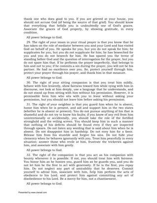 thank one who does good to you. If you are grieved at your house, you
     should not accuse God (of being the source of that grief). You should know
     that everything that befalls you is undoubtedly one of God’s graces.
     Associate the graces of God properly, by showing gratitude, in every
     condition.
       All power belongs to God.
       29. The right of your imam in your ritual prayer is that you know that he
     has taken on the role of mediator between you and your Lord and has visited
     God on behalf of you. He speaks for you, but you do not speak for him; he
     supplicates for you, but you do not supplicate for him; he has beseeched for
     you and you do not beseech for him. He has spared you the terror of
     standing before God and the question of interrogation for the prayer, but you
     do not spare him that. If he performs the prayer imperfectly, that belongs to
     him and not to you; if he commits a sin during the prayer, you will not be his
     partner. He had no excellence over you. So, protect yourself through him,
     protect your prayer through his prayer, and thank him in that measure.
       All power belongs to God.
       30. The right of your sitting companion is that you treat him mildly,
     behave with him leniently, show fairness toward him while vying with him in
     discourse, not look at him deeply, use a language that he understands, and
     do not stand up from sitting with him without his permission. However, it is
     permissible form him who sits with you to leave without asking your
     permission, but you should not leave him before asking his permission.
       31. The right of your neighbor is that you guard him when he is absent,
     honor him when he is present, and aid and support him in the two states
     (whether he is absent or present). You do not pursue anything of his that is
     shameful and do not try to know his faults; if you know of any evil from him
     unintentionally or accidentally, you should take the role of the fortified
     stronghold and the veiling screen. You should keep him in such a manner
     that nothing of his defects should be found even if they are inspected
     through spears. Do not listen any wording that is said about him when he is
     absent. Do not disappoint him in hardship. Do not envy him for a favor.
     Release him from his stumble and forgive his sins. Do not hide your
     clemency when he behaves ignorantly with you. Treat him peacefully in every
     situation: answer those who revile at him, frustrate the trickeries against
     him, and associate with him gently.
       All power belongs to God.
       32. The right of the companion is that you act as his companion with
     bounty whenever it is possible. If not, you should treat him with fairness.
     You honor him as he honors you, guard him as he guards you, and you do
     not let him be the first to act with generosity. If he is the first, you repay
     him. Do not neglect any part of amicability that he deserves. Commit
     yourself to advise him, associate with him, help him perform the acts of
     obedience to his Lord, and protect him against committing any act of
     disobedience to his Lord. Be a mercy for him, not a chastisement.
       All power belongs to God.

Presented by www.ziaraat.com
 