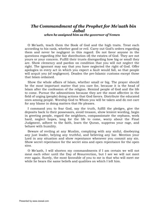 The Commandment of the Prophet for Me’aath bin
                          Jabal
                       when he assigned him as the governor of Yemen


       O Me’aath, teach them the Book of God and the high traits. Treat each
     according to his rank, whether good or evil. Carry out God’s orders regarding
     them and never be negligent in this regard. Do not favor anyone in the
     questions regarding (the fair distribution of) the estates of God. They are not
     yours or your concern. Fulfill their trusts disregarding how big or small they
     are. Show clemency and pardon on condition that you will not neglect the
     right. The ignorant may say that you have neglected the right of God. Offer
     apologies in every act in which you expect a fault would fall, so that people
     will acquit you (of negligence). Deaden the pre-Islamic customs except those
     that Islam ordained.
        Show the whole affairs of Islam, whether small or big. The prayer should
     be the most important matter that you care for, because it is the head of
     Islam after the confession of the religion. Remind people of God and the life
     to come. Pursue the admonitions because they are the most affective in the
     field of urging (people) doing actions that God favors. Distribute the educated
     ones among people. Worship God to Whom you will be taken and do not care
     for any blame in doing matters that He pleases.
       I command you to fear God, say the truth, fulfill the pledges, give the
     deposits back to their possessors, avoid treason, show lenient wording, begin
     in greeting people, regard the neighbors, compassionate the orphans, work
     hard, neglect hopes, long for the life to come, worry about the Final
     Judgment, adhere to the faith, learn the Quran, suppress your rage, and
     behave with humility.
       Beware of reviling at any Muslim, complying with any sinful, disobeying
     any just leader, belying any truthful, and believing any liar. Mention your
     Lord in any situation and show repentance whenever you commit any sin.
     Show secret repentance for the secret sins and open repentance for the open
     sins.
       O Me’aath, I will shorten my commandments if I am certain we will not
     meat each other until the Day of Resurrection, but I see we will not meet
     ever again. Surely, the most favorable of you to me is that who will meet me
     while he bears the same beliefs and qualities on which I left him.




Presented by www.ziaraat.com
 