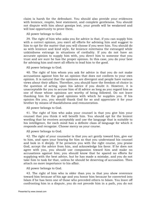 claim is harsh for the defendant. You should also provide your evidences
     with lenience, respite, best statement, and complete gentleness. You should
     not dispute with him about gossips lest, your proofs will be weakened and
     will lose opportunity to prove them.
       All power belongs to God.
       39. The right of him who asks you for advice is that, if you can supply him
     with a correct opinion, you exert all efforts for advising him and suggest to
     him to opt for the matter that you will choose if you were him. You should do
     so with lenience and kind style, for lenience entertains the estranged while
     unkindness estrange in situations of cordiality. If you do not have an
     accurate opinion to supply him with, you direct him to someone that you
     trust and are sure he has the proper opinion. In this case, you do your best
     for advising him and exert all efforts to lead him to the good.
       All power belongs to God.
       40. The right of him whom you ask for advice is that you do not make
     accusations against him for an opinion that does not conform to your own
     opinion. It is natural that the opinions are divergent and people have various
     views about their affairs. Therefore, you should have the freedom of choice in
     the question of acting upon his advice if you doubt it. However, it is
     unacceptable for you to accuse him of ill advice as long as you regard him as
     one of those whose opinions are worthy of being followed. Do not leave
     thanking him for the good opinions with which he supplies you. If his
     opinion fits you, you should thank God for so and appreciate it for your
     brother by means of thankfulness and remuneration.
       All power belongs to God.
       41. The right of him who asks your counsel is that you give him your
     counsel that you think it will benefit him. You should opt for the lenient
     wording that he receives acceptably and use the language that is suitable to
     his intelligence, for each mind has a definite class of language for which it
     responds and recognize. Choose mercy as your course.
       All power belongs to God.
       42. The right of your counselor is that you act gently toward him, give ear
     to him, and open your hearing for him so that you understand his counsel
     and look in it deeply. If he presents you with the right course, you praise
     God, accept the advice from him, and acknowledge his favor. If he does not
     agree with you, you should use compassion toward him and make no
     accusations against him; you should know that he spared no efforts for
     supplying with the best advice, but he has made a mistake, and you do not
     take him to task for that, unless he should be deserving of accusation. Then
     attach no more importance to his affair.
       All power belongs to God.
       43. The right of him who is older than you is that you show reverence
     toward him because of his age and you honor him because he converted into
     Islam if he has been one of those who preceded others to Islam. You leave off
     confronting him in a dispute, you do not precede him in a path, you do not

Presented by www.ziaraat.com
 