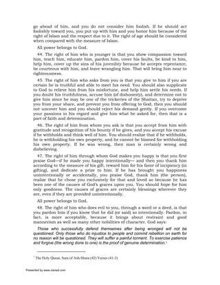 go ahead of him, and you do not consider him foolish. If he should act
     foolishly toward you, you put up with him and you honor him because of the
     right of Islam and the respect due to it. The right of age should be considered
     when compared with the measure of Islam.
          All power belongs to God.
       44. The right of him who is younger is that you show compassion toward
     him, teach him, educate him, pardon him, cover his faults, be kind to him,
     help him, cover up the sins of his juvenility because he accepts repentance,
     be courteous with him, and leave wrangling him. That will bring him near to
     righteousness.
       45. The right of him who asks from you is that you give to him if you are
     certain he is truthful and able to meet his need. You should also supplicate
     to God to relieve him from his misfortune, and help him settle his needs. If
     you doubt his truthfulness, accuse him (of dishonesty), and determine not to
     give him since he may be one of the trickeries of the Shaitan, try to deprive
     you from your share, and prevent you from offering to God, then you should
     not uncover him and you should reject his demand gently. If you overcome
     your passions in his regard and give him what he asked for, then that is a
     part of faith and determination.
        46. The right of him from whom you ask is that you accept from him with
     gratitude and recognition of his bounty if he gives, and you accept his excuse
     if he withholds and think well of him. You should realize that if he withholds,
     he is withholding his own property, and he cannot be blamed for withholding
     his own property. If he was wrong, then man is certainly wrong and
     disbelieving.
       47. The right of him through whom God makes you happy is that you first
     praise God—if he made you happy intentionally— and then you thank him
     according to the measure of his gift, reward him for his favor of incipiency (in
     gifting), and dedicate a prize to him. If he has brought you happiness
     unintentionally or accidentally, you praise God, thank him (the person),
     realize that he chose you exclusively for that and loved so because he has
     been one of the causes of God’s graces upon you. You should hope for him
     only goodness. The causes of graces are certainly blessings wherever they
     are, even if they are provided unintentionally.
          All power belongs to God.
       48. The right of him who does evil to you, through a word or a deed, is that
     you pardon him if you know that he did (or said) so intentionally. Pardon, in
     fact, is more acceptable, because it brings about restraint and good
     mannerism as well as many other nobilities of character. God says:
       Those who successfully defend themselves after being wronged will not be
     questioned. Only those who do injustice to people and commit rebellion on earth for
     no reason will be questioned. They will suffer a painful torment. To exercise patience
     and forgive (the wrong done to one) is the proof of genuine determination.1


     1
         The Holy Quran, Sura of Ash-Shura (42) Verses (41-3)


Presented by www.ziaraat.com
 