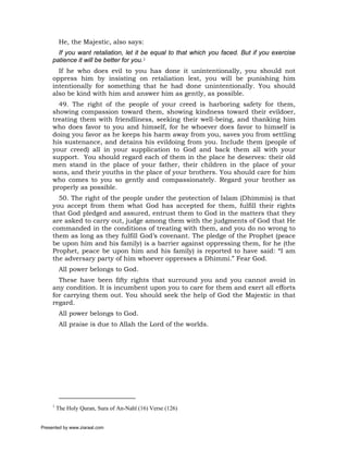 He, the Majestic, also says:
       If you want retaliation, let it be equal to that which you faced. But if you exercise
     patience it will be better for you.1
       If he who does evil to you has done it unintentionally, you should not
     oppress him by insisting on retaliation lest, you will be punishing him
     intentionally for something that he had done unintentionally. You should
     also be kind with him and answer him as gently, as possible.
       49. The right of the people of your creed is harboring safety for them,
     showing compassion toward them, showing kindness toward their evildoer,
     treating them with friendliness, seeking their well-being, and thanking him
     who does favor to you and himself, for he whoever does favor to himself is
     doing you favor as he keeps his harm away from you, saves you from settling
     his sustenance, and detains his evildoing from you. Include them (people of
     your creed) all in your supplication to God and back them all with your
     support. You should regard each of them in the place he deserves: their old
     men stand in the place of your father, their children in the place of your
     sons, and their youths in the place of your brothers. You should care for him
     who comes to you so gently and compassionately. Regard your brother as
     properly as possible.
       50. The right of the people under the protection of Islam (Dhimmis) is that
     you accept from them what God has accepted for them, fulfill their rights
     that God pledged and assured, entrust them to God in the matters that they
     are asked to carry out, judge among them with the judgments of God that He
     commanded in the conditions of treating with them, and you do no wrong to
     them as long as they fulfill God’s covenant. The pledge of the Prophet (peace
     be upon him and his family) is a barrier against oppressing them, for he (the
     Prophet, peace be upon him and his family) is reported to have said: “I am
     the adversary party of him whoever oppresses a Dhimmi.” Fear God.
          All power belongs to God.
       These have been fifty rights that surround you and you cannot avoid in
     any condition. It is incumbent upon you to care for them and exert all efforts
     for carrying them out. You should seek the help of God the Majestic in that
     regard.
          All power belongs to God.
          All praise is due to Allah the Lord of the worlds.




     1
         The Holy Quran, Sura of An-Nahl (16) Verse (126)


Presented by www.ziaraat.com
 