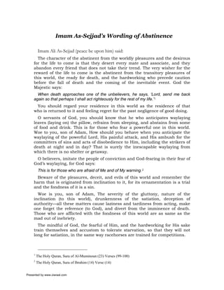 Imam As-Sejjad’s Wording of Abstinence

          Imam Ali As-Sejjad (peace be upon him) said:
       The character of the abstinent from the worldly pleasures and the desirous
     for the life to come is that they desert every mate and associate, and they
     abandon every friend that does not take their trend. The very wisher for the
     reward of the life to come is the abstinent from the transitory pleasures of
     this world, the ready for death, and the hardworking who precede caution
     before the fall of death and the coming of the inevitable event. God the
     Majestic says:
       When death approaches one of the unbelievers, he says, ‘Lord, send me back
     again so that perhaps I shall act righteously for the rest of my life.’1
      You should regard your residence in this world as the residence of that
     who is returned to it and feeling regret for the past negligence of good doing.
       O servants of God, you should know that he who anticipates waylaying
     leaves (laying on) the pillow, refrains from sleeping, and abstains from some
     of food and drink. This is for those who fear a powerful one in this world.
     Woe to you, son of Adam, How should you behave when you anticipate the
     waylaying of the powerful Lord, His painful attack, and His ambush for the
     committers of sins and acts of disobedience to Him, including the strikers of
     death at night and in day? That is surely the inescapable waylaying from
     which there is no shelter or getaway.
      O believers, imitate the people of conviction and God-fearing in their fear of
     God’s waylaying, for God says:
          This is for those who are afraid of Me and of My warning.2
       Beware of the pleasures, deceit, and evils of this world and remember the
     harm that is originated from inclination to it, for its ornamentation is a trial
     and the fondness of it is a sin.
       Woe is you, son of Adam, The severity of the gluttony, nature of the
     inclination (to this world), drunkenness of the satiation, deception of
     authority—all these matters cause laziness and tardiness from acting, make
     one forget the reference (to God), and divert from the imminence of death.
     Those who are afflicted with the fondness of this world are as same as the
     mad out of inebriety.
       The mindful of God, the fearful of Him, and the hardworking for His sake
     train themselves and accustom to tolerate starvation, so that they will not
     long for satiation, in the same way racehorses are trained for competitions.



     1
         The Holy Quran, Sura of Al-Muminoun (23) Verses (99-100)
     2
         The Holy Quran, Sura of Ibrahim (14) Verse (14)


Presented by www.ziaraat.com
 