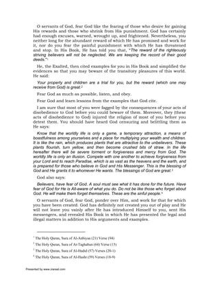 O servants of God, fear God like the fearing of those who desire for gaining
     His rewards and those who shrink from His punishment. God has certainly
     had enough excuses, warned, wrought up, and frightened. Nevertheless, you
     neither long for the abundant reward of which He has promised and work for
     it, nor do you fear the painful punishment with which He has threatened
     and stop. In His Book, He has told you that, “The reward of the righteously
     striving believers will not be neglected. We are keeping the record of their good
     deeds.”1
       He, the Exalted, then cited examples for you in His Book and simplified the
     evidences so that you may beware of the transitory pleasures of this world.
     He said:
       Your property and children are a trial for you, but the reward (which one may
     receive from God) is great.2
          Fear God as much as possible, listen, and obey.
          Fear God and learn lessons from the examples that God cite.
       I am sure that most of you were fagged by the consequences of your acts of
     disobedience to God before you could beware of them. Moreover, they (these
     acts of disobedience to God) injured the religion of most of you before you
     detest them. You should have heard God censuring and belittling them as
     He says:
        Know that the worldly life is only a game, a temporary attraction, a means of
     boastfulness among yourselves and a place for multiplying your wealth and children.
     It is like the rain, which produces plants that are attractive to the unbelievers. These
     plants flourish, turn yellow, and then become crushed bits of straw. In the life
     hereafter there will be severe torment or forgiveness and mercy from God. The
     worldly life is only an illusion. Compete with one another to achieve forgiveness from
     your Lord and to reach Paradise, which is as vast as the heavens and the earth, and
     is prepared for those who believe in God and His Messenger. This is the blessing of
     God and He grants it to whomever He wants. The blessings of God are great.3
          God also says:
       Believers, have fear of God. A soul must see what it has done for the future. Have
     fear of God for He is All-aware of what you do. Do not be like those who forget about
     God. He will make them forget themselves. These are the sinful people.4
        O servants of God, fear God, ponder over Him, and work for that for which
     you have been created. God has definitely not created you out of play and He
     will not leave you vainly after He has introduced Himself to you, sent His
     messengers, and revealed His Book in which He has presented the legal and
     illegal matters in addition to His arguments and examples.



     1
         The Holy Quran, Sura of Al-Anbiyaa (21) Verse (94)
     2
         The Holy Quran, Sura of At-Taghabun (64) Verse (15)
     3
         The Holy Quran, Sura of Al-Hadid (57) Verses (20-1)
     4
         The Holy Quran, Sura of Al-Hashr (59) Verses (18-9)


Presented by www.ziaraat.com
 