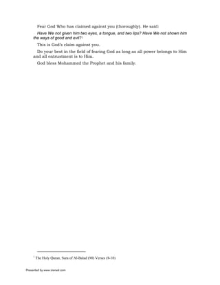 Fear God Who has claimed against you (thoroughly). He said:
       Have We not given him two eyes, a tongue, and two lips? Have We not shown him
     the ways of good and evil?1
          This is God’s claim against you.
       Do your best in the field of fearing God as long as all power belongs to Him
     and all entrustment is to Him.
          God bless Mohammed the Prophet and his family.




     1
         The Holy Quran, Sura of Al-Balad (90) Verses (8-10)


Presented by www.ziaraat.com
 