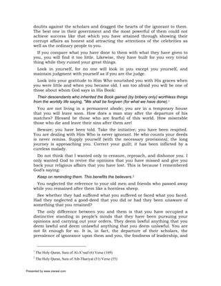 doubts against the scholars and dragged the hearts of the ignorant to them.
     The best one in their government and the most powerful of them could not
     achieve success like that which you have attained through showing their
     corrupt affairs as honest and attracting the attentions of the celebrities as
     well as the ordinary people to you.
       If you compare what you have done to them with what they have given to
     you, you will find it too little. Likewise, they have built for you very trivial
     thing while they ruined your great things.
      Look in yourself, for no one will look in you except you yourself, and
     maintain judgment with yourself as if you are the judge.
       Look into your gratitude to Him Who nourished you with His graces when
     you were little and when you became old. I am too afraid you will be one of
     those about whom God says in His Book:
        Their descendants who inherited the Book gained (by bribery only) worthless things
     from the worldly life saying, "We shall be forgiven (for what we have done).1
       You are not living in a permanent abode; you are in a temporary house
     that you will leave soon. How does a man stay after the departure of his
     matches? Blessed be those who are fearful of this world. How miserable
     those who die and leave their sins after them are!
       Beware; you have been told. Take the initiative; you have been respited.
     You are dealing with Him Who is never ignorant. He who counts your deeds
     is never remiss. Supply yourself (with the necessary provisions); the long
     journey is approaching you. Correct your guilt; it has been inflicted by a
     cureless malady.
       Do not think that I wanted only to censure, reproach, and dishonor you. I
     only wanted God to revive the opinions that you have missed and give you
     back your religious affairs that you have lost. This is because I remembered
     God’s saying:
          Keep on reminding them. This benefits the believers.2
      You neglected the reference to your old men and friends who passed away
     while you remained after them like a hornless sheep.
       See whether they had suffered what you suffered or faced what you faced.
     Had they neglected a good-deed that you did or had they been unaware of
     something that you retained?
       The only difference between you and them is that you have occupied a
     distinctive standing in people’s minds that they have been pursuing your
     opinions and carrying out your orders. They deem lawful anything that you
     deem lawful and deem unlawful anything that you deem unlawful. You are
     not fit enough for so. It is, in fact, the departure of their scholars, the
     prevalence of ignorance upon them and you, the fondness of leadership, and


     1
         The Holy Quran, Sura of Al-A’raaf (6) Verse (169)
     2
         The Holy Quran, Sura of Ath-Thariyat (51) Verse (55)


Presented by www.ziaraat.com
 