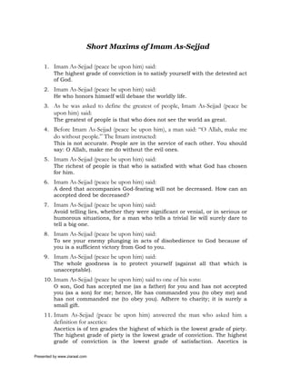 Short Maxims of Imam As-Sejjad

     1. Imam As-Sejjad (peace be upon him) said:
        The highest grade of conviction is to satisfy yourself with the detested act
        of God.
     2. Imam As-Sejjad (peace be upon him) said:
        He who honors himself will debase the worldly life.
     3. As he was asked to define the greatest of people, Imam As-Sejjad (peace be
          upon him) said:
          The greatest of people is that who does not see the world as great.
     4. Before Imam As-Sejjad (peace be upon him), a man said: “O Allah, make me
          do without people.” The Imam instructed:
          This is not accurate. People are in the service of each other. You should
          say: O Allah, make me do without the evil ones.
     5. Imam As-Sejjad (peace be upon him) said:
        The richest of people is that who is satisfied with what God has chosen
        for him.
     6. Imam As-Sejjad (peace be upon him) said:
        A deed that accompanies God-fearing will not be decreased. How can an
        accepted deed be decreased?
     7. Imam As-Sejjad (peace be upon him) said:
        Avoid telling lies, whether they were significant or venial, or in serious or
        humorous situations, for a man who tells a trivial lie will surely dare to
        tell a big one.
     8. Imam As-Sejjad (peace be upon him) said:
        To see your enemy plunging in acts of disobedience to God because of
        you is a sufficient victory from God to you.
     9. Imam As-Sejjad (peace be upon him) said:
        The whole goodness is to protect yourself (against all that which is
        unacceptable).
     10. Imam As-Sejjad (peace be upon him) said to one of his sons:
         O son, God has accepted me (as a father) for you and has not accepted
         you (as a son) for me; hence, He has commanded you (to obey me) and
         has not commanded me (to obey you). Adhere to charity; it is surely a
         small gift.
     11. Imam As-Sejjad (peace be upon him) answered the man who asked him a
          definition for ascetics:
          Ascetics is of ten grades the highest of which is the lowest grade of piety.
          The highest grade of piety is the lowest grade of conviction. The highest
          grade of conviction is the lowest grade of satisfaction. Ascetics is

Presented by www.ziaraat.com
 