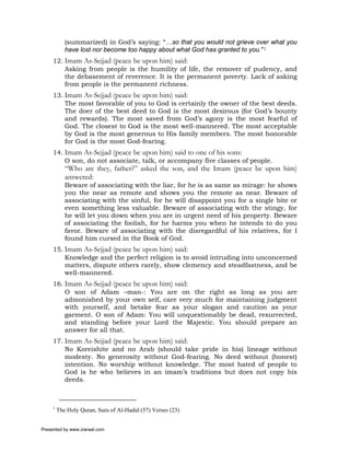 (summarized) in God’s saying: “…so that you would not grieve over what you
            have lost nor become too happy about what God has granted to you.”1
     12. Imam As-Sejjad (peace be upon him) said:
         Asking from people is the humility of life, the remover of pudency, and
         the debasement of reverence. It is the permanent poverty. Lack of asking
         from people is the permanent richness.
     13. Imam As-Sejjad (peace be upon him) said:
         The most favorable of you to God is certainly the owner of the best deeds.
         The doer of the best deed to God is the most desirous (for God’s bounty
         and rewards). The most saved from God’s agony is the most fearful of
         God. The closest to God is the most well-mannered. The most acceptable
         by God is the most generous to His family members. The most honorable
         for God is the most God-fearing.
     14. Imam As-Sejjad (peace be upon him) said to one of his sons:
         O son, do not associate, talk, or accompany five classes of people.
            “Who are they, father?” asked the son, and the Imam (peace be upon him)
            answered:
            Beware of associating with the liar, for he is as same as mirage: he shows
            you the near as remote and shows you the remote as near. Beware of
            associating with the sinful, for he will disappoint you for a single bite or
            even something less valuable. Beware of associating with the stingy, for
            he will let you down when you are in urgent need of his property. Beware
            of associating the foolish, for he harms you when he intends to do you
            favor. Beware of associating with the disregardful of his relatives, for I
            found him cursed in the Book of God.
     15. Imam As-Sejjad (peace be upon him) said:
         Knowledge and the perfect religion is to avoid intruding into unconcerned
         matters, dispute others rarely, show clemency and steadfastness, and be
         well-mannered.
     16. Imam As-Sejjad (peace be upon him) said:
         O son of Adam –man-: You are on the right as long as you are
         admonished by your own self, care very much for maintaining judgment
         with yourself, and betake fear as your slogan and caution as your
         garment. O son of Adam: You will unquestionably be dead, resurrected,
         and standing before your Lord the Majestic. You should prepare an
         answer for all that.
     17. Imam As-Sejjad (peace be upon him) said:
         No Koreishite and no Arab (should take pride in his) lineage without
         modesty. No generosity without God-fearing. No deed without (honest)
         intention. No worship without knowledge. The most hated of people to
         God is he who believes in an imam’s traditions but does not copy his
         deeds.



     1
         The Holy Quran, Sura of Al-Hadid (57) Verses (23)


Presented by www.ziaraat.com
 