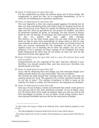 18. Imam As-Sejjad (peace be upon him) said:
         For his supplication (to God), the believer gains one of three things: the
         supplication is saved for him, he is responded immediately, or he is
         saved for the befalling of an imminent misfortune.
     19. Imam As-Sejjad (peace be upon him) said:
         The very hypocrite is that who warns people (against evil deeds) but he
         does not stop committing them and orders them (to do good acts) but he
         does not do (such acts). When he stands for offering the prayer he turns
         right and left, when he genuflects (in the prayer) he huddles, and when
         he prostrates himself, he pecks. In evenings, his only concern is dinner
         while he was not fasting. In mornings, his only concern is to sleep while
         he     has     not   passed     (the     last)  night     with    worship.
         The believer, on the other hand, mixes his acts with clemency; he sits
         down so that he may learn (something); he keeps silent so that he may
         save himself; he does not divulge his secrets before his friends (even); he
         does not conceal witnessing for the strangers; he does not act any
         rightful action out of showing off; he does not neglect any act out of
         pudency; if he is praised, he fears sayings of the eulogists and seeks
         God’s forgiveness for what they do not know; he does not care for the
         ignorance of those who ignore him.
     20. Imam As-Sejjad (peace be upon him) said to a man who had just been cured
          from an ailment:
          Congratulations for the acquittal of the sins. God has referred to you;
          therefore, you should mention Him, and has saved you; therefore, you
          should thank it for Him.
     21. Imam As-Sejjad (peace be upon him) said:
         If you ride for obtaining these five things, you will extremely fatigue your
         riding animals before you can attain them. They are as follows:
         The servant (of God) should fear nothing except his sins and hope for
         nothing except his Lord. The ignorant (of a certain question) should not
         be too shy to learn.1 The relation of patience to faith is same as the
         relation of a head to a body. On that account, the impatient are faithless.
     22. Imam As-Sejjad (peace be upon him) said:
         God says: O son of Adam, satisfy yourself with that which I have given to
         you and you will be the most abstinent of people. O son of Adam, carry
         out the duties that I have made incumbent upon you and you will be the
         best worshipper of people. O son of Adam, avoid acting matters that I
         have deemed forbidden and you will be the most pious of people.




     1
       In other copies, this saying is related in the following forms, which should be regarded as more
     accurate:
     -    The unknowledgeable of a question should not be too shy to learn what he ignores.
     - The scholar should not be too shy to confess of their ignorance of a question about which they are
     asked.


Presented by www.ziaraat.com
 