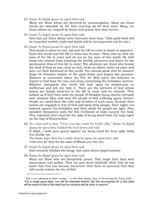 23. Imam As-Sejjad (peace be upon him) said:
         Many are those whom are deceived by commendation. Many are those
         whom are swindled by the firm covering up (of their sins). Many are
         those whom are trapped by favors and graces that they receive.
     24. Imam As-Sejjad (peace be upon him) said:
         How bad are those whose ones overcome their tens.1 (One good deed will
         be rewarded tenfold, while bad deeds will be recompensed one for one.)
     25. Imam As-Sejjad (peace be upon him) said:
         This world is about to turn tail and the life to come is about to approach.
         Each this world and the life to come has its sons. Thus, line up with the
         sons of the life to come and do not be the sons of this world. Be with
         those who abstain from (chasing) the worldly pleasures and desire for the
         (permanent bliss of the) life to come. The abstinent are those who betake
         the land of God as mat, dust as bed, rocks as pillow, water as odor, and
         they cut their livelihood in this world. You should know that he whoever
         longs for Paradise dashes to the good deeds and forgets the passions.
         Whoever is concerned about the Fire (of Hell) takes the initiative to
         repent to God from the sins and stops committing the forbidden matters.
         Whoever disregards this world will look upon its misfortunes as
         ineffectual and will not hate it. There are the servants of God whose
         hearts are deeply attracted to the life to come and its rewards. They
         behave as if they have seen the people of Paradise living therein eternally
         with ultimate bliss and seen the people of Hell suffering agony therein.
         People are saved from the evils and troubles of such ones, because their
         hearts are engaged in fear of God and away from people. Their sights are
         lowered against the forbidden and their needs for people are light. They
         satisfied themselves with the few livelihood of God—namely the food.
         They tolerated short days for the sake of being saved from the long regret
         on the Day of Resurrection.
     26. As a man said to him, “I love you very much for God’s sake,” Imam As-Sejjad
          (peace be upon him) nodded the head down and said:
          O Allah, I seek your guard against my being loved for Your sake while
          You dislike me.
          The Imam kept silent for a while, then he (peace be upon him) said:
          I love you for Him for the sake of Whom you love me.
     27. Imam As-Sejjad (peace be upon him) said:
         God certainly dislikes the stingy that asks others importunately.
     28. Imam As-Sejjad (peace be upon him) said:
         Many are those who are deceptively proud. They begin their days with
         amusement and guffaw. They eat and drink blissfully while they do not
         know that God has become discontent with them so intensely that they
         will surely endure the fire of Hell.

     1
      This is an indication to God’s saying: —in the Holy Quran, Sura of Al-An’aam (6) Verse (160)—
     “For a single good deed, one will be rewarded tenfold. But the recompense for a bad deed
     will be equal to that of the deed and no injustice will be done to anyone.”


Presented by www.ziaraat.com
 