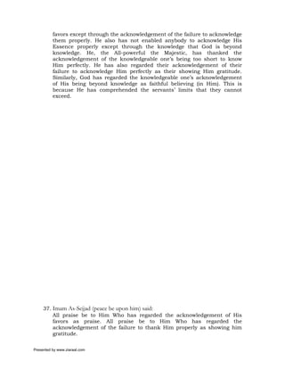 favors except through the acknowledgement of the failure to acknowledge
          them properly. He also has not enabled anybody to acknowledge His
          Essence properly except through the knowledge that God is beyond
          knowledge. He, the All-powerful the Majestic, has thanked the
          acknowledgement of the knowledgeable one’s being too short to know
          Him perfectly. He has also regarded their acknowledgement of their
          failure to acknowledge Him perfectly as their showing Him gratitude.
          Similarly, God has regarded the knowledgeable one’s acknowledgement
          of His being beyond knowledge as faithful believing (in Him). This is
          because He has comprehended the servants’ limits that they cannot
          exceed.




     37. Imam As-Sejjad (peace be upon him) said:
         All praise be to Him Who has regarded the acknowledgement of His
         favors as praise. All praise be to Him Who has regarded the
         acknowledgement of the failure to thank Him properly as showing him
         gratitude.

Presented by www.ziaraat.com
 