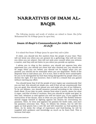 NARRATIVES OF IMAM AL-
                BAQIR
      The following maxims and words of wisdom are related to Imam Abu Ja’far
     Mohammed bin Ali Al-Baqir (peace be upon him).


         Imam Al-Baqir’s Commandment for Jabir bin Yazid
                            Al-Ju’fi

       It is related that Imam Al-Baqir (peace be upon him) said to Jabir:
       O Jabir, you should win five matters from the people of your time: They
     will not know you when you are present (in a gathering), they will not miss
     you when you are absent, they will not seek your consult when you witness
     a matter, and they will not listen to you when you provide an opinion.
       I advise you to cling to five matters: you should not oppress him who
     oppressed you; you should not cheat him who cheated you; you should not
     be angry when you are belied; you should not be happy when you are
     praised; you should not be miserable when you are dispraised. Think of the
     dispraise that is said about you. If it is true, then it will be more catastrophic
     for you to be disregarded by God than being disregarded by people when you
     decline the right. If it was incorrect, then it will be a reward that you gained
     without exerting any effort.
        You should know that if all the people of your region say unanimously that
     you are bad, this should not shake you, and if they all say unanimously that
     you are good, this should not please you and make you one of our followers.
     To be our follower, you should measure yourself according to the criteria of
     God’s Book. If you take its path, abstain from what it warns, desire for what
     it urges, and fear of what it cautions, then you should be stable and glad. In
     this case, whatever is said against you will not injure you. If you oppose the
     instructions of the Quran, then in what are you proud? The faithful believer
     should engage himself in fighting against his desires for overcoming his
     passions. Once, he wins and opposes his passion for God’s sake, and once
     his passions overcome him. Thus, he follows his whims, but he will live
     again as God grants him a new life and will remember as God pardons his
     flaws. As he seeks the refuge of repentance and God-fearing, he will be
     supplied with guidance and knowledge as much as he fears God. This is
     because God says:

Presented by www.ziaraat.com
 