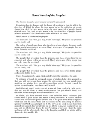 Some Words of the Prophet

       The Prophet (peace be upon him and his family) sermonized:
       Everything has its honor, and the honor of sessions is that in which the
     direction of Kiblah is taken. He who wants to be the mightiest of people
     should fear God, he who wants to be the most powerful of people should
     depend upon God, and he who wants to be the wealthiest of people should
     trust in what is in God’s hand more than what is in his hand.
       May I inform of the evilest of people?
       The attendants said: “Yes, you may, God’s Messenger.” He (peace be upon him
     and his family) said:
       The evilest of people are those who live alone, whose charity does not reach
     people, and who whip their servants. May I inform you of the people that are
     eviler than the previous?
       The attendants said: “Yes, you may, God’s Messenger.” He (peace be upon him
     and his family) said:
       The people that are eviler than the previous are those whose favor is not
     expected and whose evil is not secured. May I inform you of the people that
     are eviler than the previous?
       The attendants said: “Yes, you may, God’s Messenger.” He (peace be upon him
     and his family) said:
       The people that are eviler than the previous are those who dislike people
     and people dislike them.
       Once, Jesus (peace be upon him) orated before the Israelites. He said:
       “O children of Israel, do not speak words of wisdom before the ignorant so
     that you will not wrong these words. Do not prevent the wise people from
     receiving the wisdom lest, you will wrong those people. Do not reward the
     unjust ones otherwise, your favors will be null.
       O children of Israel, matters must be one of three: a clearly right matter
     that you should follow, a clearly wrong matter that you should avoid, or a
     confused matter that you should commend to God.”
       O people, you have definite marks and identified ends: therefore, you
     should stop at your marks and reach at only your ends. A faithful believer
     should live between two points of fear: one is his past deeds that he ignores
     what God will do about them and the second is the remaining life that he
     ignores what God has arranged for it. The servant (of God) should take from
     himself for himself, his worldly life for his life to come, his youth for his old
     age, and his life for his death. By the Prevailing of my soul I take the oath,
     no blame will be after death. Except for Paradise and Hell, no abode will be
     there after this worldly life.

Presented by www.ziaraat.com
 