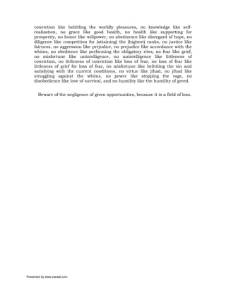 conviction like belittling the worldly pleasures, no knowledge like self-
     realization, no grace like good health, no health like supporting for
     prosperity, no honor like willpower, no abstinence like disregard of hope, no
     diligence like competition for (attaining) the (highest) ranks, no justice like
     fairness, no aggression like prejudice, no prejudice like accordance with the
     whims, no obedience like performing the obligatory rites, no fear like grief,
     no misfortune like unintelligence, no unintelligence like littleness of
     conviction, no littleness of conviction like loss of fear, no loss of fear like
     littleness of grief for loss of fear, no misfortune like belittling the sin and
     satisfying with the current conditions, no virtue like jihad, no jihad like
     struggling against the whims, no power like stopping the rage, no
     disobedience like love of survival, and no humility like the humility of greed.


       Beware of the negligence of given opportunities, because it is a field of loss.




Presented by www.ziaraat.com
 