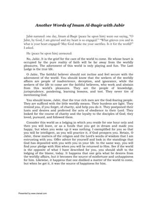 Another Words of Imam Al-Baqir with Jabir

        Jabir narrated: one day, Imam al-Baqir (peace be upon him) went out saying, “O
     Jabir, by God, I am grieved and my heart is so engaged.” “What grieves you and in
     what is your heart engaged? May God make me your sacrifice. Is it for the world?”
     I asked.
       He (peace be upon him) answered:
       No, Jabir, It is the grief for the care of the world to come. He whose heart is
     occupied by the pure reality of faith will be far away from the worldly
     pleasures. The adornment of this world is only playing and fun. The Last
     Lodge is the true life.
       O Jabir, The faithful believer should not incline and feel secure with the
     adornment of the world. You should know that the seekers of the worldly
     affairs are people of inadvertence, deception, and ignorance, while the
     seekers of the life to come are the faithful believers, who work and abstain
     from this world’s pleasures. They are the people of knowledge,
     jurisprudence, pondering, learning lessons, and test. They never tire of
     mentioning God.
       You should know, Jabir, that the true rich men are the God-fearing people.
     They are sufficed with the little worldly means. Their burdens are light. They
     remind you, if you forget, of charity, and help you do it. They postponed their
     lusts and desires and preferred the acts of obedience to their Lord. They
     looked for the course of charity and the loyalty to the disciples of God; they
     loved, pursued, and followed them.
       Consider this world as a lodging in which you reside for one hour only and
     then you will leave, or as a funds that you got in dream and made you
     happy, but when you woke up it was nothing. I exemplified for you so that
     you will be intelligent, as you will practice it, if God prospers you. Retain, O
     Jabir, these matters of the religion and the Lord’s words of wisdom that I am
     entrusting with you. Offer advice for yourself and look in the standings that
     God has deposited with you with you in your life. In the same way, you will
     find your pledge with Him when you will be returned to Him. See if the world
     is the opposite of what I have described for you, you should shift to the
     lodging of the blame, today. It happens that one gets what he desires from
     the worldly affairs, but it becomes the source of misfortune and unhappiness
     for him. Likewise, it happens that one disliked a matter of the world to come,
     but when he got it, it was the source of happiness for him.




Presented by www.ziaraat.com
 
