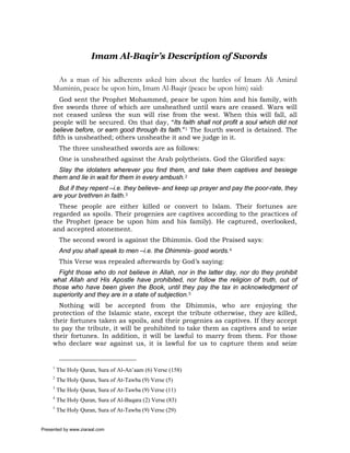 Imam Al-Baqir’s Description of Swords

      As a man of his adherents asked him about the battles of Imam Ali Amirul
     Muminin, peace be upon him, Imam Al-Baqir (peace be upon him) said:
        God sent the Prophet Mohammed, peace be upon him and his family, with
     five swords three of which are unsheathed until wars are ceased. Wars will
     not ceased unless the sun will rise from the west. When this will fall, all
     people will be secured. On that day, “Its faith shall not profit a soul which did not
     believe before, or earn good through its faith.”1 The fourth sword is detained. The
     fifth is unsheathed; others unsheathe it and we judge in it.
          The three unsheathed swords are as follows:
          One is unsheathed against the Arab polytheists. God the Glorified says:
       Slay the idolaters wherever you find them, and take them captives and besiege
     them and lie in wait for them in every ambush.2
       But if they repent –i.e. they believe- and keep up prayer and pay the poor-rate, they
     are your brethren in faith.3
       These people are either killed or convert to Islam. Their fortunes are
     regarded as spoils. Their progenies are captives according to the practices of
     the Prophet (peace be upon him and his family). He captured, overlooked,
     and accepted atonement.
          The second sword is against the Dhimmis. God the Praised says:
          And you shall speak to men –i.e. the Dhimmis- good words.4
          This Verse was repealed afterwards by God’s saying:
       Fight those who do not believe in Allah, nor in the latter day, nor do they prohibit
     what Allah and His Apostle have prohibited, nor follow the religion of truth, out of
     those who have been given the Book, until they pay the tax in acknowledgment of
     superiority and they are in a state of subjection.5
       Nothing will be accepted from the Dhimmis, who are enjoying the
     protection of the Islamic state, except the tribute otherwise, they are killed,
     their fortunes taken as spoils, and their progenies as captives. If they accept
     to pay the tribute, it will be prohibited to take them as captives and to seize
     their fortunes. In addition, it will be lawful to marry from them. For those
     who declare war against us, it is lawful for us to capture them and seize


     1
         The Holy Quran, Sura of Al-An’aam (6) Verse (158)
     2
         The Holy Quran, Sura of At-Tawba (9) Verse (5)
     3
         The Holy Quran, Sura of At-Tawba (9) Verse (11)
     4
         The Holy Quran, Sura of Al-Baqara (2) Verse (83)
     5
         The Holy Quran, Sura of At-Tawba (9) Verse (29)


Presented by www.ziaraat.com
 