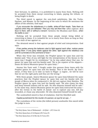 their fortunes. In addition, it is prohibited to marry from them. Nothing will
     be accepted from them except converting to Islam, paying the tribute, or
     being fought to death.
       The third sword is against the non-Arab polytheists, like the Turks,
     Daylam, and Khazar. In the beginning of the sura in which He mentions the
     affairs of the atheists, God says:
       If you encounter the disbelievers in a battle, strike-off their heads. Take them as
     captives when they are defeated. Then you may set them free –after capture- as a
     favor to them, with or without a ransom –between the Muslims and them-, when
     the battle is over.1
       Nothing will be accepted from these people except being killed or
     converting to Islam. It is unlawful for us to marry from them as long as they
     are in state of war against us.
       The detained sword is that against people of rebel and interpretation. God
     says:
       If two parties among the believers start to fight against each other, restore peace
     among them. If one party rebels against the other, fight against the rebellious one
     until he surrenders to the command of God.2
       When this Verse was revealed, the Prophet (peace be upon him and his
     family) said: “One of you will fight for the interpretation of the Quran in the
     same way I fought for its revelations.” As he was asked about that one, he
     (peace be upon him and his family) said: “He is the repairer of the slippers –
     Imam Ali Amirul Muminin (peace be upon him)-.”
       Ammar bin Yasir said: “I fought under this pennon three times with the
     Prophet (peace be upon him and his family). This is the fourth. By God I
     swear, if they beat us to take us back to Hagar –a region-, we will be sure
     that we are the right party and they are the wrong.”
       With these people, Amirul Muminin (peace be upon him) followed the same
     practices that the Prophet (peace be upon him and his family) with the
     people of Mecca when he conquered it. He did not capture their families. The
     Prophet (peace be upon him and his family) said: “He who closes his door
     and keep himself indoors will be safe. He who disarms himself will be safe.”
     In the same way, Amirul Muminin (peace be upon him) instructed his army –
     after the victory in the battle of Jamal- not to capture any one, kill any
     wounded, or chase any absconder. He who disarmed himself would be safe.
          The unsheathed sword is that of retaliation. God the Glorified said:
          Capital punishment for the murder of a person; an eye for an eye…3
       The custodians of the victim (the killed person) unsheathe this sword while
     the judge is ours.


     1
         The Holy Quran, Sura of Mohammed —Al-Qital— (47) Verse (4)
     2
         The Holy Quran,Sura of Al-Hujurat (49) Verse (9)
     3
         The Holy Quran,Sura of Al-Ma’ida (5) Verse (45)


Presented by www.ziaraat.com
 