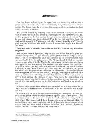 Admonition

       One day, Imam al-Baqir (peace be upon him) was instructing and warning a
     group of his adherents, who were encompassing him, while they were absent-
     minded. The Imam (peace be upon him) felt angry; therefore, he nodded the head
     down, then raised it and said:
       Had a small part of my wording fallen in the heart of one of you, he would
     have been surely dead. You are only soulless ghosts and lightless wicks. You
     are like propped up hollow trunks of wood and manufactured statues. Why
     do you not extract gold from stones? Why do you not take light from the
     brightest illumination? Why do you not take the gem from the sea? Take the
     good wording from him who said it even if he does not apply it to himself.
     God says:
       Those who listen to the word, then follow the best of it; those are they whom Allah
     has guided.1
       Woe to you, deceitful persons, why do you not thank Him Who gives you
     the everlasting while you give Him the passing? One dirham will pass away,
     while it will be compensated with ten dirhams up to seven hundred folds
     that are doubled by the All-generous the All-openhanded. God gave you in
     remuneration while it is He Who feeds you, waters you, dresses you, heals
     you, protects you, and guards you against him who chases you. Moreover,
     He shields you in day and night, answers you in misfortunes, and intends to
     guide you through tests. It seems you have forgotten the nights of your pains
     and fears. You supplicated to Him and He responded. This obliges you to
     show Him gratitude for His good deeds. Although, you forgot Him while He is
     the only worthy of mentioning, and violated His orders. Woe to you, you are
     only a thief among the thieves of sins. You hurry for committing any
     passionate act or sin that is shown before you. Due to your ignorance, you
     commit the sins as if you are not in God’s sight or as if God is not watching
     you.
       O seeker of Paradise, Your sleep is too extended, your riding animal is too
     tardy, and your determination is too feeble. What sort of seeker and sought
     you are!
       O avoider of Hell, your riding animal is taking you hastily to Hell and you
     are acquiring that which drives you into it rapidly. Look at the graves. Their
     structures are near to each other while their inhabitants are very far from
     each other. They constructed then destructed, achieved tranquil then felt
     lonely, lodged then were troubled, and lived then left. Except people of the
     graves, have you ever heard of remote neighbor, near isolated, destructed
     former, troubled resident, and leaving inhabitant?



     1
         The Holy Quran, Sura of Az-Zumar (39) Verse (18)


Presented by www.ziaraat.com
 