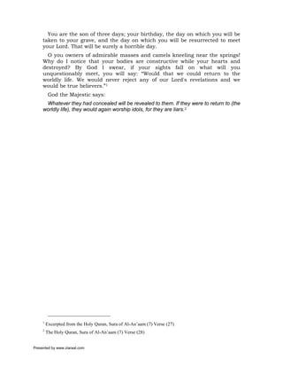 You are the son of three days; your birthday, the day on which you will be
     taken to your grave, and the day on which you will be resurrected to meet
     your Lord. That will be surely a horrible day.
       O you owners of admirable masses and camels kneeling near the springs!
     Why do I notice that your bodies are constructive while your hearts and
     destroyed? By God I swear, if your sights fall on what will you
     unquestionably meet, you will say: “Would that we could return to the
     worldly life. We would never reject any of our Lord's revelations and we
     would be true believers.”1
          God the Majestic says:
      Whatever they had concealed will be revealed to them. If they were to return to (the
     worldly life), they would again worship idols, for they are liars.2




     1
         Excerpted from the Holy Quran, Sura of Al-An’aam (7) Verse (27)
     2
         The Holy Quran, Sura of Al-An’aam (7) Verse (28)


Presented by www.ziaraat.com
 