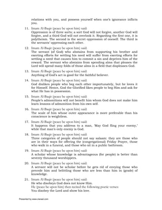 relations with you, and possess yourself when one’s ignorance inflicts
           you.
     11. Imam Al-Baqir (peace be upon him) said:
         Oppression is of three sorts; a sort God will not forgive, another God will
         forgive, and a third God will not overlook it. Regarding the first one, it is
         polytheism. The second is the secret oppression of oneself. The third is
         the servants’ oppressing each other.
     12. Imam Al-Baqir (peace be upon him) said:
         The servant (of God) who abstains from supporting his brother and
         exerting efforts for settling his need will suffer from exerting efforts for
         settling a need that causes him to commit a sin and deprives him of the
         reward. The servant who abstains from spending alms that pleases the
         Lord will spend many folds of those alms in a field that displeases God.
     13. Imam Al-Baqir (peace be upon him) said:
         Anything of God’s act is good for the faithful believer.
     14. Imam Al-Baqir (peace be upon him) said:
         God dislikes people who beg each other importunately, but he loves it
         for Himself. Hence, God the Glorified likes people to beg Him and ask for
         what He has in possession.
     15. Imam Al-Baqir (peace be upon him) said:
         People’s admonitions will not benefit him whom God does not make him
         learn lessons of admonition from his own self.
     16. Imam Al-Baqir (peace be upon him) said:
         The scale of him whose outer appearance is more preferable than his
         conscience is weightless.
     17. Imam Al-Baqir (peace be upon him) said:
         It happens that you address to a man, ‘May God fling your enemy,’
         while that man’s only enemy is God.
     18. Imam Al-Baqir (peace be upon him) said:
         Three categories of people should not say salaam: they are those who
         are in their ways for offering the (congregational) Friday Prayer, those
         who walk in a funeral, and those who sit in a public bathroom.
     19. Imam Al-Baqir (peace be upon him) said:
         A scholar whose knowledge is advantageous (for people) is better than
         seventy thousand worshippers.
     20. Imam Al-Baqir (peace be upon him) said:
         A servant will not be scholar before he gets rid of envying those who
         precede him and belittling those who are less than him in (grade) of
         knowledge.
     21. Imam Al-Baqir (peace be upon him) said:
         He who disobeys God does not know Him.
           He (peace be upon him) then recited the following poetic verses:
           You disobey the Lord and show his love.

Presented by www.ziaraat.com
 