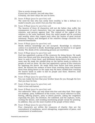 This is surely strange deed.
           If your love is sincere, you will obey Him.
           Certainly, the lover obeys the one he loves.
     22. Imam Al-Baqir (peace be upon him) said:
         The need for him who has newly been wealthy is like a dirham in a
         snake’s mouth; you need it but you fear the snake.
     23. Imam Al-Baqir (peace be upon him) said:
         The bearers of three ill characters will not die before they suffer the
         consequence of such characters: they are oppression, disregard of the
         relatives, and perjury against God. The reward of the regard of the
         relatives is the most hastened. Even the sinful people will be enriched
         and wealthy when they regard each other (by means of good mutual
         relations). Perjury and disregard of the relatives change countries into
         deserted wastelands.
     24. Imam Al-Baqir (peace be upon him) said:
         Deeds without knowledge are not accepted. Knowledge is valueless
         unless it is matched to deeds. Knowledge guides its bearers to act (good
         deeds). The deeds of the unknowing persons are worthless.
     25. Imam Al-Baqir (peace be upon him) said:
         God has appointed a group of His creatures for doing favors. He made
         them love favors and love practicing them. He also guided the seekers of
         favor to seek it from them, and facilitated doing favors for them in the
         same way He made the rainfall drop on the barren lands to enliven its
         people as well as them. He also has appointed a group of His creatures
         for opposing the favors. He made them hate favors and hate practice
         them. He banned the seekers of favor from reaching them and banned
         them from doing favors in the same way He bans rainfall from reaching
         the barren lands in order to kill its people and them. However, God
         overlooks very much.
     26. Imam Al-Baqir (peace be upon him) said:
         You can realize the love that your brother bears for you through the love
         that you bear for him.
     27. Imam Al-Baqir (peace be upon him) said:
         Faith is love and hatred.
     28. Imam Al-Baqir (peace be upon him) said:
         Our adherents –Shia- are only those who fear and obey God. Their signs
         are modesty, piety, fulfillment of the trusts, very much reference to God,
         fasting, offering prayers, piety to (their) parents, aiding the neighbors
         especially the poor, the destitute, the indebted, and the orphans, truth,
         reciting the Quran, and avoiding mentioning people except for praising.
         In addition, they are the most trustful of the people of their tribes.
     29. Imam Al-Baqir (peace be upon him) said:
         Four characters are within the treasures of charity: they are the
         concealment of neediness, secret almsgiving, suppression of pains, and
         containment of misfortunes.

Presented by www.ziaraat.com
 
