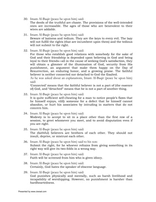 30. Imam Al-Baqir (peace be upon him) said:
         The deeds of the truthful are chaste. The provisions of the well-intended
         ones are increasable. The ages of those who are benevolent to their
         wives are addable.
     31. Imam Al-Baqir (peace be upon him) said:
         Beware of laziness and tedium. They are the keys to every evil. The lazy
         will not fulfill the rights (that are incumbent upon them) and the tedious
         will not submit to the right.
     32. Imam Al-Baqir (peace be upon him) said:
         For those who establish good relations with somebody for the sake of
         God and their friendship is depended upon believing in God and being
         loyal to their friends—all in the cause of seeking God’s satisfaction, they
         will obtain a glimmer of the illumination of God, security from His
         punishment, an argument that make them happy on the Day of
         Resurrection, an enduring honor, and a growing praise. The faithful
         believer is neither connected nor detached to God the Exalted.
           As he was asked about an explanations, Imam Al-Baqir (peace be upon him)
           said:
           ‘Connected’ means that the faithful believer is not a part of (the essence
           of) God, and “detached” means that he is not a part of another thing.
     33. Imam Al-Baqir (peace be upon him) said:
         It is quite sufficient self-cheating for a man to notice people’s flaws that
         he himself enjoys, vilify someone for a defect that he himself cannot
         abandon, or hurt his associates by intruding in matters that do not
         concern him.
     34. Imam Al-Baqir (peace be upon him) said:
         Modesty is to accept to sit in a place other than the first row of a
         session, to greet whomever you meet, and to avoid disputation even if
         you are right.
     35. Imam Al-Baqir (peace be upon him) said:
         The (faithful) believers are brothers of each other. They should not
         insult, deprive, or mistrust each other.
     36. Imam Al-Baqir (peace be upon him) said to his son:
         Submit the right, for he whoever refrains from giving something in its
         right way will give its two-folds in a wrong way.
     37. Imam Al-Baqir (peace be upon him) said:
         Faith will be screened from him who is given idiocy.
     38. Imam Al-Baqir (peace be upon him) said:
         Certainly, God hates the speaker of obscene language.
     39. Imam Al-Baqir (peace be upon him) said:
         God punishes physically and mentally, such as harsh livelihood and
         incapability of worshipping. However, no punishment is harsher than
         hardheartedness.

Presented by www.ziaraat.com
 