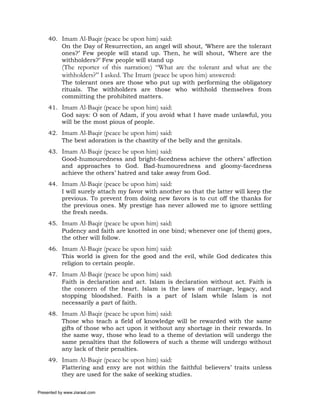 40. Imam Al-Baqir (peace be upon him) said:
         On the Day of Resurrection, an angel will shout, ‘Where are the tolerant
         ones?’ Few people will stand up. Then, he will shout, ‘Where are the
         withholders?’ Few people will stand up
           (The reporter of this narration:) “What are the tolerant and what are the
           withholders?” I asked. The Imam (peace be upon him) answered:
           The tolerant ones are those who put up with performing the obligatory
           rituals. The withholders are those who withhold themselves from
           committing the prohibited matters.
     41. Imam Al-Baqir (peace be upon him) said:
         God says: O son of Adam, if you avoid what I have made unlawful, you
         will be the most pious of people.
     42. Imam Al-Baqir (peace be upon him) said:
         The best adoration is the chastity of the belly and the genitals.
     43. Imam Al-Baqir (peace be upon him) said:
         Good-humouredness and bright-facedness achieve the others’ affection
         and approaches to God. Bad-humouredness and gloomy-facedness
         achieve the others’ hatred and take away from God.
     44. Imam Al-Baqir (peace be upon him) said:
         I will surely attach my favor with another so that the latter will keep the
         previous. To prevent from doing new favors is to cut off the thanks for
         the previous ones. My prestige has never allowed me to ignore settling
         the fresh needs.
     45. Imam Al-Baqir (peace be upon him) said:
         Pudency and faith are knotted in one bind; whenever one (of them) goes,
         the other will follow.
     46. Imam Al-Baqir (peace be upon him) said:
         This world is given for the good and the evil, while God dedicates this
         religion to certain people.
     47. Imam Al-Baqir (peace be upon him) said:
         Faith is declaration and act. Islam is declaration without act. Faith is
         the concern of the heart. Islam is the laws of marriage, legacy, and
         stopping bloodshed. Faith is a part of Islam while Islam is not
         necessarily a part of faith.
     48. Imam Al-Baqir (peace be upon him) said:
         Those who teach a field of knowledge will be rewarded with the same
         gifts of those who act upon it without any shortage in their rewards. In
         the same way, those who lead to a theme of deviation will undergo the
         same penalties that the followers of such a theme will undergo without
         any lack of their penalties.
     49. Imam Al-Baqir (peace be upon him) said:
         Flattering and envy are not within the faithful believers’ traits unless
         they are used for the sake of seeking studies.

Presented by www.ziaraat.com
 