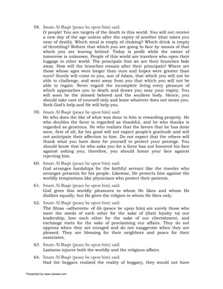 58. Imam Al-Baqir (peace be upon him) said:
         O people! You are targets of the death in this world. You will not receive
         a new day of the age unless after the expiry of another (that takes you
         near of death). Which meal is empty of choking? Which drink is empty
         of throttling? Reform that which you are going to face by means of that
         which you are leaving behind. Today is profit while the owner of
         tomorrow is unknown. People of this world are travelers who open their
         luggage in other world. The principals that we are their branches fade
         away. How will the branches remain after their principals? Where are
         those whose ages were longer than ours and hopes were greater than
         ours? Surely will come to you, son of Adam, that which you will not be
         able to challenge, and went away from you that which you will not be
         able to regain. Never regard the incomplete living every pleasure of
         which approaches you to death and draws you near your expiry. You
         will soon be the missed beloved and the soulless body. Hence, you
         should take care of yourself only and leave whatever does not mean you.
         Seek God’s help and He will help you.
     59. Imam Al-Baqir (peace be upon him) said:
         He who does the like of what was done to him is rewarding properly. He
         who doubles the favor is regarded as thankful, and he who thanks is
         regarded as generous. He who realizes that the favors that he has done
         were, first of all, for his good will not expect people’s gratitude and will
         not anticipate their affection to him. Do not expect that the others will
         thank what you have done for yourself to protect your prestige. You
         should know that he who asks you for a favor has not honored his face
         against asking you; therefore, you should honor your face against
         rejecting him.
     60. Imam Al-Baqir (peace be upon him) said:
         God arranges hardships for the faithful servant like the traveler who
         arranges presents for his people. Likewise, He protects him against the
         worldly temptations like physicians who protect their patients.
     61. Imam Al-Baqir (peace be upon him) said:
         God gives this worldly pleasures to whom He likes and whom He
         dislikes equally; but He gives the religion to whom He likes only.
     62. Imam Al-Baqir (peace be upon him) said:
         The Shias –adherents- of Ali (peace be upon him) are surely those who
         meet the needs of each other for the sake of (their loyalty to) our
         leadership, love each other for the sake of our cherishment, and
         exchange visits for the sake of proclaiming our affairs. They do not
         oppress when they are enraged and do not exaggerate when they are
         pleased. They are blessing for their neighbors and peace for their
         associates.
     63. Imam Al-Baqir (peace be upon him) said:
         Laziness injures both the worldly and the religious affairs.
     64. Imam Al-Baqir (peace be upon him) said:
         Had the beggars realized the reality of beggary, they would not have

Presented by www.ziaraat.com
 