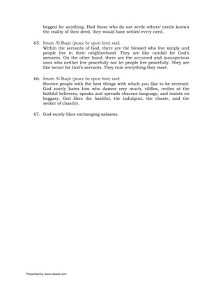 begged for anything. Had those who do not settle others’ needs known
           the reality of their deed, they would have settled every need.

     65. Imam Al-Baqir (peace be upon him) said:
         Within the servants of God, there are the blessed who live simply and
         people live in their neighborhood. They are like rainfall for God’s
         servants. On the other hand, there are the accursed and inauspicious
         ones who neither live peacefully nor let people live peacefully. They are
         like locust for God’s servants. They ruin everything they meet.

     66. Imam Al-Baqir (peace be upon him) said:
         Receive people with the best things with which you like to be received.
         God surely hates him who damns very much, vilifies, reviles at the
         faithful believers, speaks and spreads obscene language, and insists on
         beggary. God likes the bashful, the indulgent, the chaste, and the
         seeker of chastity.

     67. God surely likes exchanging salaams.




Presented by www.ziaraat.com
 