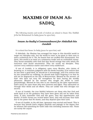 MAXIMS OF IMAM AS-
                        SADIQ
       The following maxims and words of wisdom are related to Imam Abu Abdillah
     Ja’far bin Mohammed As-Sadiq (peace be upon him).


           Imam As-Sadiq’s Commandment for Abdullah bin
                             Jundab

       It is related that Imam As-Sadiq (peace be upon him) said:
       O Abdullah, the Shaitan has arranged his traps in this deceitful world to
     target our disciples only, but the world to come is too great in their eyes to
     seek a substitute for it. Oh, for hearts that are stuffed with illumination. For
     them, this world is as same as a poisonous snake and an outlandish enemy.
     They found amiability with God and they found strange that with which the
     luxurious ones found amusement. They are surely my disciples. They
     uncover every seditious matter and relieve every misfortune.
       O son of Jundab, tt is obligatory upon every Muslim, who claims of
     knowing us, to maintain judgment with his deeds everyday; if he notices that
     he has done a good deed, he should do it increasingly, and if he notices that
     he has committed an evildoing, he should seek God’s forgiving it so that he
     will not be disgraced on the Day of Resurrection. Blessed be the servant –of
     God- who does not envy the wrongdoers for their having the worldly
     pleasures. Blessed be the servant who sought the world to come
     painstakingly. Blessed be him who is not cheated by the false expectations.
     God’s mercy be upon those who were lanterns and lights. They advocated us
     through their deeds and all efforts. They are unlike him who divulges our
     secrets.
       O son of Jundab, the true faithful believers are those who fear God and
     work hard so as the guidance they have been given will not be taken from
     them. If they remember God and His grace, they feel apprehensive and
     fearful. If God’s Verses are recited before them, they will increase their faith
     due to the power that He shows, and they depend upon their Lord.
       O son of Jundab, in the old time, ignorance was erected and based. This is
     because they betook God’s religion playfully and jokingly to the degree that
     he whoever did something for God’s sake was intending someone else. Those
     are surely the unjust.

Presented by www.ziaraat.com
 