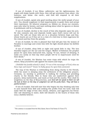 O son of Jundab, if our Shias –adherents- opt for righteousness, the
     angels will shake hands with them, they will get provisions from above –the
     heavens- and below –the earth-, and God will respond to all their
     supplications.
        O son of Jundab, speak only good wording about the sinful people of your
     sect. You should supplicate to God importunately to guide them and accept
     their repentance. He whoever proposes us, follows us, shuns our enemies,
     says only what he knows, and says nothing about what he ignores or deems
     it problematic will be in Paradise.
       O son of Jundab, decline is the result of him who depends upon his acts.
     He who commits sins and depends totally upon God’s mercy will not be
     saved. The safe are those who are in a situation between hope and fear,
     whose hearts are as if they are in a claw of a bird due to their eagerness for
     the reward and fear from the penalty.
       O son of Jundab, he who is pleased that God will give him the women of
     Paradise in marriage and crown him with the light should please his faithful
     brother.
       O son of Jundab, sleep little at night and speak little in day. The less
     thankful organs are the eye and the tongue. Mother of Solomon the prophet
     (peace be upon him) instructed him, saying: “O son, beware of sleeping. It
     make you needy on that day when people will be in importunate need for
     their deeds.”
       O son of Jundab, the Shaitan has some traps with which he traps the
     others. Keep yourselves safe against his snares and traps.
       (Abdullah bin Jundab related) I asked, “O son of the messenger of God, what are
     these traps and snares?” Imam As-Sadiq (peace be upon him) answered:
       The trap of the Shaitan is withholding from doing charity to the friends,
     while his snare is sleeping away the settlement of the obligatory prayers.
     Certainly, no worship is preferred to walking for visiting and providing
     charity to the friends. Woe to those who are inadvertent against their
     prayers, sleep inattentively, and mock at God and His marks. They shall be
     weightless on the Day of Resurrection, and God will not speak to them nor will
     He look at them on the Day of Judgment nor will He purify them. They will face a
     painful torment.1
       O son of Jundab, God will ease him who begins his day thinking only how
     to save himself from Hell and seeking few profits from his Lord. God will
     make Hell the lodge of him who cheats, debases, and aggresses his friend.
     Like salt dissolving in water, faith will dissolve in the hearts of those who
     envy a faithful believer.




     1
         This sentence is excerpted from the Holy Quran, Sura of Aal Imran (3) Verse (77).


Presented by www.ziaraat.com
 