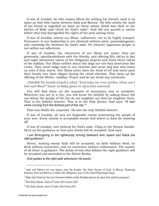 O son of Jundab, he who makes efforts for settling his friend’s need is as
     same as that who roams between Safa and Marwa1. He who settels the need
     of his friend is regarded as same as those whose blood was shed in the
     battles of Badr and Uhud for God’s sake2. God did not punish a nation
     before they had disregarded the rights of the poor among them.
       O son of Jundab, inform our Shias –adherents- not to be highly tranquil.
     Pursuance to our leadership is not obtained without piety, painstakingness,
     and consoling the brothers for God’s sake. He whoever oppresses people is
     not within our adherents.
       O son of Jundab, the characters of our Shias are many: they are
     generosity, openhandedness with the friends, and offering fifty rak’as in day
     and night (seventeen rak’as of the obligatory prayers and thirty-three rak’as
     of the nafilas). Our Shias neither shout like dogs nor are they avaricious like
     crows. They never lodge next to our enemies and never beg him who hates
     us even if they starve. Our Shias never have the meat of eel and never pass
     their hands over their slipper during the ritual ablution. They keep up the
     offering of the Dhuhr –midday- Prayer and do not drink any intoxicant.
        (Abdullah bin Jundab related) I asked, “God make me your sacrifice, where can I
     find such Shias?” Imam As-Sadiq (peace be upon him) answered:
       You will find them on the summits of mountains and in outskirts.
     Whenever you are in a city, you will know the faithful by asking about the
     one whom the people of the city do not neighbor nor does he neighbor them.
     That is the faithful believer. This is in the Holy Quran. God says: “A man
     came running from the farthest part of the city.”3
          That was Habib the carpenter. He was the only faithful believer.
       O son of Jundab, all sins are forgivable except mistreating the people of
     your sect. Every charity is acceptable except that which is done for showing
     off.
       O son of Jundab, love (others) for God’s sake. Cling to the firmest handle.
     Stick on the guidance so that your deeds will be accepted. God says:
        I am All-forgiving to the righteously striving believers who repent and follow the
     right guidance.4
       Hence, nothing except faith will be accepted, no faith without deed, no
     deed without conviction, and no conviction without submission. The master
     of all these is guidance. The deeds of him who follows the right guidance will
     be accepted and ascended to the Divine Realm.
          God guides to the right path whomever He wants.1


     1
       Safa and Marwa are two places near the Kaaba –the Holy House of God- in Mecca. Roaming
     between Safa and Marwa is within the obligatory rites of the ritual Pilgrimage (hajj).
     2
         Badr and Uhud are the two foremost battles of the Prophet (peace be upon him and his progeny).
     3
         The Holy Quran, Sura of Yasin (36) Verses (20)
     4
         The Holy Quran, Sura of Taha (20) Verse (82)


Presented by www.ziaraat.com
 