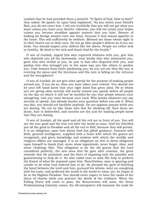 realized that he had provided them a proverb. “O Spirit of God, How is that?”
     they asked. He (peace be upon him) explained, “As you notice your friend’s
     flaw, you do not cover him. I tell you truthfully that you will not get what you
     want unless you leave your desires. Likewise, you will not attain your hopes
     unless you become steadfast against matters that you hate. Beware of
     looking (at foreign women even one time), because it sets sexual appetite in
     the heart. This will sufficiently be sedition. Blessed are those whose sight is
     in their hearts not in their eyes. Do not go after people’s defects as if you are
     lords. You should inspect your defects like the slaves. People are either sick
     or healthy. Be kind to the sick and thank God for the health.”
       O son of Jundab, regard him who ruptured relations with you, give him
     who deprived you (of his bestowals), treat kindly him who mistreated you,
     greet him who reviled at you, be just to him who disputed with you, and
     pardon him who wronged you in the same way you like others to pardon
     you. Take lessons from God’s pardoning you; do you not see that His sun is
     covering the pious and the licentious and His rain is falling on the virtuous
     and the wrongdoers?
       O son of Jundab, do not give alms openly for the purpose of making people
     second you. If you do so, then you have taken your reward. You should not
     let your left hand know that your right hand has given alms. He to whom
     you are giving alms secretly will surely reward you openly before all people
     on the day on which it will not be harmful for you that people witness your
     almsgiving. Low you voice because your Lord, Who knows whatever you say
     secretly or openly, has already known your question before you ask it. When
     you fast, you should not backbite anybody. Do not oppress anyone while you
     are fasting. Do not be like those who fast for showing off; their faces are
     dusty, hair is disheveled, and mouths are dry just for making people know
     that they are fasting.
       O son of Jundab, all the good and all the evil are in front of you. You will
     see the true good and the true evil after the world to come. God the Glorified
     put all the good in Paradise and all the evil in Hell, because they will persist.
     It is an obligation upon him whom God has gifted guidance, honored with
     faith, granted intelligence, supplied with a brain with which the graces are
     recognized, and given knowledge and wisdom with which the worldly and
     religious affairs are managed, it is an obligation on him to deem obligatory
     upon himself to thank God, never show ingratitude, never forget, obey, and
     never challenge Him. This obligation is for the old graces that the Lord
     considered perfectly, the new ones that He gave after creation, the great
     rewards that He promised, and the favor of imposing only the possible and
     guaranteeing to help do it. He also called man to seek His help to perform
     the fewest of what He imposed upon him. Nevertheless, man is ignoring and
     unable to do what God ordered him to do. He dressed the garb of belittling
     the bond between the Lord and him, pursued his whims, went on complying
     with his lusts, and preferred the world to the world to come; yet, he hopes to
     be in the Highest Paradise. You should never expect to have the ranks of the
     doers of charity while you practice the deeds of the evildoers. When the
     Falling Event will come to pass, the Resurrection will arise, the Great
     Predominating Calamity comes, the All-omnipotent will maintain the scale for

Presented by www.ziaraat.com
 