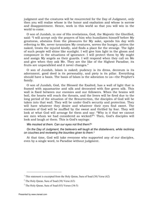 judgment and the creatures will be resurrected for the Day of Judgment, only
     then you will realize whose is the honor and exaltation and whose is sorrow
     and disappointment. Hence, work in this world so that you will win in the
     world to come.
       O son of Jundab, in one of His revelations, God, the Majestic the Glorified,
     said: “I will accept only the prayers of him who humiliates himself before My
     greatness, abstains from the pleasures for My sake, spends his day with
     referring to Me, never tyrannizes My creatures, serves the hungry, attires the
     naked, treats the injured kindly, and finds a place for the strange. The light
     of such people will shine like sunlight. I will give him light in the gloom and
     composure in the situations of ignorance. I will protect them by My might
     and assign My angels as their guards. I will respond when they call on Me
     and give when they ask Me. They are the like of the Highest Paradise; its
     fruits are unparalleled and it never changes.”
       O son of Jundab, Islam is naked; pudency is its dress, decorum is its
     adornment, good deed is its personality, and piety is its pillar. Everything
     should have a basis. The basis of Islam is the adoration to us—the Prophet’s
     family.
       O son of Jundab, God, the Blessed the Exalted, has a wall of light that is
     framed with aquamarine and silk and decorated with fine green silk. This
     wall is fixed between our enemies and our followers. When the brains will
     boil, the hearts will reach the throats, and the livers will be fired due to the
     long period of the situation of the Resurrection, the disciples of God will be
     taken into that wall. They will be under God’s security and protection. They
     will have whatever they desire and whatever their eyes find sweet. The
     enemies of God will be muffled by the sweat and thrilled by fear. They will
     look at what God will arrange for them and say: “Why is it that we cannot
     see men whom we had considered as wicked?”1 Then, God’s disciples will
     look and laugh at them. This is God’s sayings:
          We mocked at them. Can our eyes not find them?2
       On the Day of Judgment, the believers will laugh at the disbelievers, while reclining
     on couches and reviewing the bounties given to them.3
       At that time, God will take everyone who supported any of our disciples,
     even by a single word, to Paradise without judgment.




     1
         This statement is excerpted from the Holy Quran, Sura of Ssad (38) Verse (62)
     2
         The Holy Quran, Sura of Ssad (38) Verse (63)
     3
         The Holy Quran, Sura of Ssad (83) Verses (34-5)


Presented by www.ziaraat.com
 