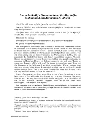 Imam As-Sadiq’s Commandment for Abu Ja’far
                  Muhammad Bin Annu’man Al-Ahwal

          Abu Ja’far said: Imam as-Sadiq (peace be upon him) said to me:
       God the Glorified imputed dishonor to some people in the Quran because
     they divulged secrets.
       Abu Ja’far said: “God make me your sacrifice, where is that (in the Quran)?”
     asked I. The Imam (peace be upon him) answered:
          This is in His saying:
          When they receive any news of peace or war, they announce it in public.1
          He (peace be upon him) then added:
       The divulgers of our secrets are as same as those who unsheathe swords
     in our faces. God’s mercy be upon him who buries under the feet whatever
     he hears from our concealed issues. I swear by God, I know the evil among
     you more accurately than a veterinarian’s knowledge of his sick animals. The
     evil ones among you are those who recite the Quran only in public, offer the
     prayers in the final of their times, and do not control their tongues. When Al-
     Hasan bin Ali (peace be upon them) was stabbed and people mutinied, he
     conceded to Muawiya. Hence, his followers came to him and said: “Peace be
     upon you, disgracer of the believers!” He (peace be upon him) said: “I am not
     the disgracer of the believers. I am their consolidator. When I noticed that
     you were weaker than them, I conceded so that you, as well as I, would
     remain among them. This is the same reason that made the Scholar crack
     the ship so that it would be kept for its owners2.”
       O son of Annu’man, as I say something to one of you, he relates it to me
     before others. This will make him deserve my curse and disavowal. My father
     used to say: “Nothing is more delightful than taqiyyah3. It is the shelter of
     the faithful believers. Without taqiyyah, God would not have been
     worshipped.” God says in this regard:
       The believers must not establish friendship with the unbelievers in preference to
     the faithful. Whoever does so has nothing to hope for from God unless he does it out
     of fear or pious dissimulation –taqiyyah-.4



     1
         The Holy Quran, Sura of An-Nisaa (4) Verse (83)
     2
      This is an indication to the story of Moses the prophet and the Scholar that is mentioned in the Holy
     Quran; Sura of Kahf, Verses 65-82.
     3
       Taqiyyah stands for using courtesy with the enemies so as to be saved from their harm. This courtesy
     includes conforming the enemies by deeds and sayings even if this requires opposing one’s own
     principals.
     4
         The Holy Quran, Sura of Aal Imran (3) Verse (28)


Presented by www.ziaraat.com
 