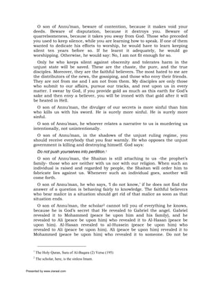 O son of Annu’man, beware of contention, because it makes void your
     deeds. Beware of disputation, because it destroys you. Beware of
     quarrelsomeness, because it takes you away from God. Those who preceded
     you used to keep silence, while you are learning how to speak. If one of them
     wanted to dedicate his efforts to worship, he would have to learn keeping
     silent ten years before so. If he learnt it adequately, he would go
     worshipping. Otherwise, he would say: No, I am not fit enough for so.
       Only he who keeps silent against obscenity and tolerates harm in the
     unjust state will be saved. These are the chaste, the pure, and the true
     disciples. Moreover, they are the faithful believers. The most hated to me are
     the distributors of the news, the gossiping, and those who envy their friends.
     They are not from me and I am not from them. My disciples are only those
     who submit to our affairs, pursue our tracks, and rest upon us in every
     matter. I swear by God, if you provide gold as much as this earth for God’s
     sake and then envy a believer, you will be ironed with that gold after it will
     be heated in Hell.
       O son of Annu’man, the divulger of our secrets is more sinful than him
     who kills us with his sword. He is surely more sinful. He is surely more
     sinful.
       O son of Annu’man, he whoever relates a narrative to us is murdering us
     intentionally, not unintentionally.
       O son of Annu’man, in the shadows of the unjust ruling regime, you
     should receive everybody that you fear warmly. He who opposes the unjust
     government is killing and destroying himself. God says:
          Do not push yourselves into perdition.1
       O son of Annu’man, the Shaitan is still attaching to us -the prophet’s
     family- those who are neither with us nor with our religion. When such an
     individual is raised and regarded by people, the Shaitan will order him to
     fabricate lies against us. Whenever such an individual goes, another will
     come forth.
       O son of Annu’man, he who says, ‘I do not know,’ if he does not find the
     answer of a question is behaving fairly to knowledge. The faithful believers
     who bear malice in a situation should get rid of that malice as soon as that
     situation ends.
       O son of Annu’man, the scholar2 cannot tell you of everything he knows,
     because he is God’s secret that He revealed to Gabriel the angel. Gabriel
     revealed it to Mohammed (peace be upon him and his family), and he
     revealed to Ali (peace be upon him) who revealed it to Al-Hasan (peace be
     upon him). Al-Hasan revealed to al-Hussein (peace be upon him) who
     revealed to Ali (peace be upon him). Ali (peace be upon him) revealed it to
     Mohammed (peace be upon him) who revealed it to someone. Do not be



     1
         The Holy Quran, Sura of Al-Baqara (2) Verse (195)
     2
         The scholar, here, is the sinless Imam.


Presented by www.ziaraat.com
 