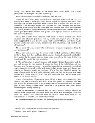 hasty. This issue1 was about to be come forth three times, but it was
     postponed because you declared it publicly.
          Your enemies are more acquainted with your secrets.
       O son of Annu’man, Keep yourself safe. You have disobeyed me. Do not
     divulge my secrets. Al-Mughira bin Saeed forged lies against my father and
     divulged his secrets; therefore, God caused him to suffer the heat of iron.
     Likewise, Abul-Khattab forged lies against me and divulged my secrets;
     therefore, God caused him to suffer the heat of iron. For those who conceal
     our affairs, God will adorn them with our affair in this world and the world to
     come, give them their shares, and guard them against the heat of iron and
     the narrow detention.
       Once, the Israelis were inflicted with such a harsh famine that their
     animals and children perished. Hence, Moses the prophet (peace be upon
     him) supplicated to God to save them. God said: “O Moses, they have made
     public fornication and usury, constructed the churches, and wasted the
     almsgiving.”
       Moses said: “O Lord, be merciful to them out of your compassion. They do
     not understand.”
       Thus, God told Moses that He would send rainfall on them and test them
     for forty days. But they publicized this matter; hence, God ceased rainfall for
     forty years. In the same way, as your issue was about to come forth, you
     publicized the matter in your sessions.
       O Abu Ja’far, what is your business with people? Leave them alone and do
     not call anyone to this matter. I swear by God, if the inhabitants of the
     heavens and the earth support each other on deviating a servant whom God
     wants to guide, they will not be able to do it. Let people alone and do not say
     this is my brother, uncle, or neighbor. When God the Glorified wants the
     good of somebody, He will make his soul so fertile that he accepts any good
     matter and refuse any evil. Then God will strike his heart with a word that
     corrects his matter totally.
       O son of Annu’man, if you want your friend to keep your friendship, you
     should not joke or dispute with him, show him pride, or mistreat him. Do
     not inform your friend of all of your secrets except those which will not harm
     you if your enemy knows them, because it is possible that your friend
     becomes your enemy someday.
       O son of Annu’man, a servant will not be a faithful believer before he
     learns three characters; one from God, one from His Messenger, and one
     from the Imam. The character that he should learn from God is the
     concealment of secrets. God the Glorified says:
          He knows the unseen and He does not allow anyone to know His secrets…2



     1
         The issue is the advent of Mahdi the Expected (peace be upon him).
     2
         The Holy Quran, Sura of Al-Jinn (72) Verse (28)


Presented by www.ziaraat.com
 