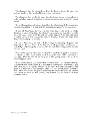 The character that he should learn from the Prophet (peace be upon him
     and his family) is that he should treat people courteously.

       The character that he should learn from the Imam (peace be upon him) is
     to be steadfast against situations of misfortune and crises until relief comes
     about.

       O son of Annu’man, eloquence is neither the sharpness of the tongue nor
     the much speaking. It is targeting the meaning and going for the evidence.

       O son of Annu’man, he whoever sits with those who revile at God’s
     disciples is disobeying God. He whoever suppresses his rage for our sake
     since he cannot show it will be with us on the Highest Peak. God will cause
     to suffer the heat of iron and the narrow detention those who begin their
     days with divulging our secrets.

       O son of Annu’man, do not seek knowledge for showing off, pride, and
     disputation. Do not leave it for the desire of ignorance, belittlement of
     knowledge, and feeling shy of people. The protected knowledge is the like of a
     covered torch.

       O son of Annu’man, when God the Glorified wants to do good to a servant,
     He situates a white mark in his heart. Hence, the heart will be in search of
     the right. Then he will be as hasty as a bird going back to its nest for
     achieving your affair.

       O son of Annu’man, God causes the adoration to us –the Prophet’s family-
     to descend from the heavens. It is situated in warehouses, like those of gold
     and silver, under the Divine Throne. He descends it in limited quantities and
     gives it to the best of His creatures only. It is in a cloud similar to that of
     rain. When God wants to give it exclusively to whom He loves, he permits
     that cloud to pour. It then pours, like rainfall, on the fetuses in their
     mothers’ wombs.




Presented by www.ziaraat.com
 