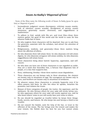 Imam As-Sadiq’s ‘Dispersal of Gem’

       Some of the Shias name the following words of Imam As-Sadiq (peace be upon
     him) as ‘dispersal of gems’:
     1.    Inconsiderate judgment causes discrepancy, criticism causes enmity,
           lack of tolerance causes scandal, divulgement of secrets causes
           meanness, generosity causes cleverness, and niggardliness is
           inadvertence.
     2.    To adhere to God, satisfy with His act, and trust Him—these three
           matters gather the good of this world and the world to come for him
           whoever holds fast to them.
     3.    He who neglects three characters will be deprived: they are to ask from
           the generous, associate with the scholars, and attract the attention of
           the powerful.
     4.    Religiousness, modesty, and generosity—these three matters bring
           about the affection of others.
     5.    He who disavows three will attain three: he who disavows evil will attain
           dignity; he who disavows arrogance will attain nobility; he who disavows
           niggardliness will attain honor.
     6.    Three characters bring about hatred: hypocrisy, oppression, and self-
           conceit.
     7.    He who does not have one of three characters is not regarded as noble:
           they are a mind that beautifies him, a fortune that dispenses him of
           people, or a clan that supports him.
     8.    Envy, talebearing, frivolity—these three matters cause degradation.
     9.    Three characters are not known only in three situations: the clement
           are known only in situations of rage, the courageous are known only in
           wars, and brothers are known only in situations of neediness.
     10.   He whoever enjoys three characters is certainly hypocrite even if he
           offers prayers and fasts: he who lies when he speaks, breaches his
           promises, and violates the trusts.
     11.   Beware of three categories of people: the traitor, the oppressor, and the
           talebearer. He who betrays others for your sake will surely betray you,
           he who oppresses others for your sake will surely oppress you, and he
           who bears others’ news to you will surely bear your news to others.
     12.   No one should be regarded as trustful before he keeps three things:
           funds, secrets, and honors. He who keeps two and betrays a third is not
           trustful.
     13.   Do not consult the foolish, seek the help of the liar, or trust in the
           affection of the weary. The liar brings near the remote and makes the
           near remote, the foolish does his best for you but cannot attain

Presented by www.ziaraat.com
 