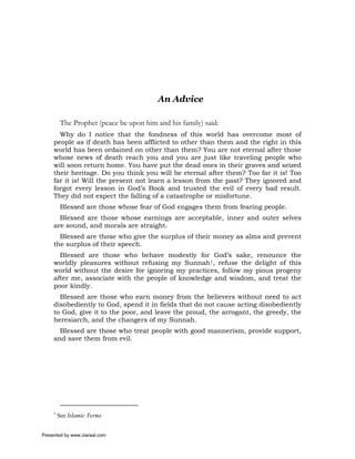 An Advice

          The Prophet (peace be upon him and his family) said:
       Why do I notice that the fondness of this world has overcome most of
     people as if death has been afflicted to other than them and the right in this
     world has been ordained on other than them? You are not eternal after those
     whose news of death reach you and you are just like traveling people who
     will soon return home. You have put the dead ones in their graves and seized
     their heritage. Do you think you will be eternal after them? Too far it is! Too
     far it is! Will the present not learn a lesson from the past? They ignored and
     forgot every lesson in God’s Book and trusted the evil of every bad result.
     They did not expect the falling of a catastrophe or misfortune.
          Blessed are those whose fear of God engages them from fearing people.
       Blessed are those whose earnings are acceptable, inner and outer selves
     are sound, and morals are straight.
       Blessed are those who give the surplus of their money as alms and prevent
     the surplus of their speech.
       Blessed are those who behave modestly for God’s sake, renounce the
     worldly pleasures without refusing my Sunnah1, refuse the delight of this
     world without the desire for ignoring my practices, follow my pious progeny
     after me, associate with the people of knowledge and wisdom, and treat the
     poor kindly.
       Blessed are those who earn money from the believers without need to act
     disobediently to God, spend it in fields that do not cause acting disobediently
     to God, give it to the poor, and leave the proud, the arrogant, the greedy, the
     heresiarch, and the changers of my Sunnah.
       Blessed are those who treat people with good mannerism, provide support,
     and save them from evil.




     1
         See Islamic Terms


Presented by www.ziaraat.com
 
