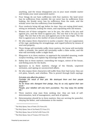 anything, and the weary disappoints you in your most reliable matter
             and breaks your most associated matter.
     14.     Four things do not have sufficiency with four matters: the land never
             has its sufficiency from rainfall, the eye never has its sufficiency from
             looking, the female never has its sufficiency from the male, and the
             scholar never has his sufficiency from knowledge.
     15.     Four conducts bring old age before its time: they are eating dried meat,
             sitting on wetlands, scaling the stairs, and copulating with old women.
     16.     Women are of three categories: one is for you, the other is for you and
             against you, and the third is against you. The one that is for you is the
             virgin. The one that is for you and against you is the non-virgin. The one
             that is against you is the mother of sons of another man.
     17.     He who enjoys three characters is surely a master: they are suppression
             of the rage, pardoning the wrongdoings, and regard (others) by means of
             soul and property.
     18.     Three things will inevitably suffer three matters: the horse will inevitably
             suffer a stumble, the sword will inevitably suffer a false strike, and the
             wise will inevitably suffer a slight fault.
     19.     Eloquence is in three matters: to approach the intended meaning, evade
             surplus wording, and explain big meanings with little words.
     20.     Safety lies in three matters: controlling the tongue, extent of the house,
             and feeling sorry for the faults.
     21.     Ignorance is in three matters; change of the friends, unproved
             seclusion, and spying on unconcerned affairs.
     22.     He who enjoys three characters will suffer from their bad turns: they are
             evil plots, breach, and rebellion. This is proved through God’s sayings:

             Evil plots only affect the plotters.1
             Consider the result of their plot. We destroyed them and their people
             altogether.2
             As for those who disregard their pledge, they do so only against their own
             souls.3
             People, your rebellion will only harm yourselves. You may enjoy the worldly
             life.4
     23.     Three matters stop man from seeking rise: they are lack of self-
             determination, lack of management, and lack of opinion.
     24.     Determination should be in three matters: they are serving the powerful,
             obeying the father, and submission to the master.

     1
         The Holy Quran, Sura of Fattir (35) Verse (43)
     2
         The Holy Quran, Sura of An-Naml (27) Verse (51)
     3
         The Holy Quran, Sura of Al-Fat’h (48) Verse (10)
     4
         The Holy Quran, Sura of Younus (10) Verse (23)


Presented by www.ziaraat.com
 