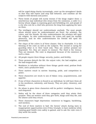 will be urged doing charity increasingly, cover up the wrongdoers’ deeds
           so that they will repent and stop bad behavior, and combine all the
           subjects with fairness and justice.
     41.   Three kinds of people will surely worsen if the kings neglect them: a
           mischievous lazy individual who strays from the commons, a caller to a
           heresy whose slogan is enjoining good and forbidding evil, and people of
           a city who vote for a chief who prevents the king from applying the laws
           on them.
     42.   The intelligent should not underestimate anybody. The most people
           whom should never be underestimated are three: the scholars, the
           rulers, and the friends. He who underestimates the scholars will spoil
           his religion, he who underestimates the rulers will spoil his worldly
           pleasures, and he who underestimates his friends will spoil his
           personality.
     43.   The clique of the rulers is of three classes. One is charitable. It is the
           blessing of the ruler as well as the subjects. The second is caring for
           guarding what is in their hand only. They are neither praised nor
           dispraised. Yet, they are nearer to censure. The third is the vicious.
           They are doomed. The ruler is dispraised because of the existence of
           such a class.
     44.   All people require three things: security, justice, and fertility.
     45.   Three persons disturb the life: the unjust ruler, the bad neighbor, and
           the bad-tongued wife.
     46.   Residence is valueless without three things: gentle wind, profuse fresh
           water, and a productive land.
     47.   Three matters result in sorrow: boasting, pride, and competition in
           power.
     48.   Three characters are stuck to son of Adam: envy, acquisitiveness, and
           appetite.
     49.   If one of three characters is found in an individual, he will have them all
           in his excellence, solemnity, and beauty. They are piety, clemency, and
           bravery.
     50.   He whom is given three characters will be perfect: intelligence, beauty,
           and eloquence.
     51.   Safety will be the share of three categories until they attain their
           purpose. They are women until they give birth, kings until they die, and
           the absent until they return.
     52.   Three characters beget deprivation: insistence in beggary, backbiting,
           and mockery.
     53.   The end of three matters is bad: the heroes’ attack during wars in
           inappropriate opportunities even if they triumph, to have medicine while
           enjoying good health even safety is gained, and to ask the ruler even if
           they settle the needs.

Presented by www.ziaraat.com
 