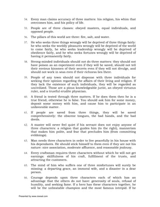54.   Every man claims accuracy of three matters: his religion, his whim that
           overcomes him, and his policy of life.
     55.   People are of three classes: obeyed masters, equal individuals, and
           opposed people.
     56.   The pillars of this world are three: fire, salt, and water.
     57.   He who seeks three things wrongly will be deprived of three things fairly:
           he who seeks the worldly pleasures wrongly will be deprived of the world
           to come fairly, he who seeks leadership wrongly will be deprived of
           obedience fairly, and he who seeks fortunes wrongly will be deprived of
           having it permanently fairly.
     58.   Strong-minded individuals should not do three matters: they should not
           have poison as an experiment even if they will be saved, should not tell
           their envious kinsmen of their secrets even if they will not divulge, and
           should not work in seas even if their richness lies there.
     59.   People of any town should not dispense with three individuals for
           seeking their opinion regarding the affairs of their living and religion. If
           they lack the existence of such individuals, they will be regarded as
           uncivilized. Those are a pious knowledgeable jurist, an obeyed virtuous
           ruler, and a trustful erudite physician.
     60.   A friend is tested through three matters. If he does them then he is a
           true friend, otherwise he is false. You should ask him for some money,
           deposit some money with him, and cause him to participate in an
           unfavorable matter.
     61.   If people are saved from three things, they will be saved
           comprehensively: the obscene tongues, the bad hands, and the bad
           deeds.
     62.   A master will never feel quiet if his servant does not enjoy anyone of
           three characters: a religion that guides him (to the right), mannerism
           that makes him polite, and fear that precludes him (from committing
           evildoings).
     63.   Man needs three characters in order to live peacefully in his house with
           his dependants. He should stick himself to them even if they are not his
           nature: nice association, moderate affluence, and reasonable jealousy.
     64.   Every craftsman requires three characters without which he will not get
           earnings: skillfulness of his craft, fulfillment of the trusts, and
           attracting the customers.
     65.   The mind of him who suffers one of three misfortunes will surely be
           missing: a departing grace, an immoral wife, and a disaster in a dear
           person.
     66.   Courage depends upon three characters each of which has an
           advantage that the others do not have: generosity of souls, refusal of
           humility, and seeking fame. If a hero has these characters together, he
           will be the unbeatable champion and the most famous intrepid. If he

Presented by www.ziaraat.com
 